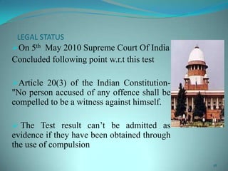LEGAL STATUS
On 5th May 2010 Supreme Court Of India
Concluded following point w.r.t this test
Article 20(3) of the Indian Constitution-
"No person accused of any offence shall be
compelled to be a witness against himself.
 The Test result can’t be admitted as
evidence if they have been obtained through
the use of compulsion
18
 