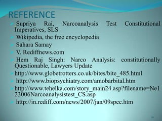 REFERENCE
 Supriya Rai, Narcoanalysis Test Constitutional
Imperatives, SLS
 Wikipedia, the free encyclopedia
 Sahara Samay
 V. Rediffnews.com
 Hem Raj Singh: Narco Analysis: constitutionally
Questionable, Lawyers Update
http://www.globetrotters.co.uk/bites/bite_485.html
 http://www.biopsychiatry.com/amobarbital.htm
http://www.tehelka.com/story_main24.asp?filename=Ne1
23006Narcoanalysistest_CS.asp
 http://in.rediff.com/news/2007/jan/09spec.htm
20
 