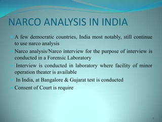 NARCO ANALYSIS IN INDIA
 A few democratic countries, India most notably, still continue
to use narco analysis
 Narco analysis/Narco interview for the purpose of interview is
conducted in a Forensic Laboratory
 Interview is conducted in laboratory where facility of minor
operation theater is available
 In India, at Bangalore & Gujarat test is conducted
 Consent of Court is require
5
 