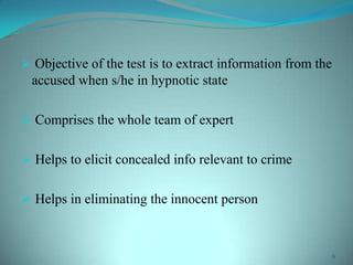  Objective of the test is to extract information from the
accused when s/he in hypnotic state
 Comprises the whole team of expert
 Helps to elicit concealed info relevant to crime
 Helps in eliminating the innocent person
6
 