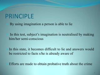 PRINCIPLE
 By using imagination a person is able to lie
 In this test, subject’s imagination is neutralised by making
him/her semi-conscious
In this state, it becomes difficult to lie and answers would
be restricted to facts s/he is already aware of
Efforts are made to obtain probative truth about the crime
7
 