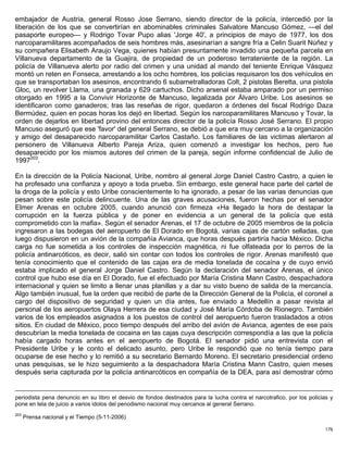 embajador de Austria, general Rosso Jose Serrano, siendo director de la policía, intercedió por la
liberación de los que se convertirían en abominables criminales Salvatore Mancuso Gómez, —el del
pasaporte europeo— y Rodrigo Tovar Pupo alias 'Jorge 40', a principios de mayo de 1977, los dos
narcoparamilitares acompañados de seis hombres más, asesinarían a sangre fría a Celin Suarit Núñez y
su compañera Elisabeth Araujo Vega, quienes habían presuntamente invadido una pequeña parcela en
Villanueva departamento de la Guajira, de propiedad de un poderoso terrateniente de la región. La
policía de Villanueva alerto por radio del crimen y una unidad al mando del teniente Enrique Vásquez
montó un reten en Fonseca, arrestando a los ocho hombres, los policías requisaron los dos vehículos en
que se transportaban los asesinos, encontrando 6 subametralladoras Colt, 2 pistolas Beretta, una pistola
Gloc, un revolver Llama, una granada y 629 cartuchos. Dicho arsenal estaba amparado por un permiso
otorgado en 1995 a la Convivir Horizonte de Mancuso, legalizada por Álvaro Uribe. Los asesinos se
identificaron como ganaderos; tras las reseñas de rigor, quedaron a órdenes del fiscal Rodrigo Daza
Bermúdez, quien en pocas horas los dejó en libertad. Según los narcoparamilitares Mancuso y Tovar, la
orden de dejarlos en libertad provino del entonces director de la policía Rosso José Serrano. El propio
Mancuso aseguró que ese 'favor' del general Serrano, se debió a que era muy cercano a la organización
y amigo del desaparecido narcoparamilitar Carlos Castaño. Los familiares de las victimas alertaron al
personero de Villanueva Alberto Pareja Ariza, quien comenzó a investigar los hechos, pero fue
desaparecido por los mismos autores del crimen de la pareja, según informe confidencial de Julio de
1997203.

En la dirección de la Policía Nacional, Uribe, nombro al general Jorge Daniel Castro Castro, a quien le
ha profesado una confianza y apoyo a toda prueba. Sin embargo, este general hace parte del cartel de
la droga de la policía y esto Uribe conscientemente lo ha ignorado, a pesar de las varias denuncias que
pesan sobre este policía delincuente. Una de las graves acusaciones, fueron hechas por el senador
Elmer Arenas en octubre 2005, cuando anunció con firmeza «Ha llegado la hora de destapar la
corrupción en la fuerza pública y de poner en evidencia a un general de la policía que está
comprometido con la mafia». Según el senador Arenas, el 17 de octubre de 2005 miembros de la policía
ingresaron a las bodegas del aeropuerto de El Dorado en Bogotá, varias cajas de cartón selladas, que
luego dispusieron en un avión de la compañía Avianca, que horas después partiría hacia México. Dicha
carga no fue sometida a los controles de inspección magnética, ni fue olfateada por lo perros de la
policía antinarcóticos, es decir, salió sin contar con todos los controles de rigor. Arenas manifestó que
tenía conocimiento que el contenido de las cajas era de media tonelada de cocaína y de cuyo envió
estaba implicado el general Jorge Daniel Castro. Según la declaración del senador Arenas, el único
control que hubo ese día en El Dorado, fue el efectuado por María Cristina Mann Castro, despachadora
internacional y quien se limito a llenar unas planillas y a dar su visto bueno de salida de la mercancía.
Algo también inusual, fue la orden que recibió de parte de la Dirección General de la Policía, el coronel a
cargo del dispositivo de seguridad y quien un día antes, fue enviado a Medellín a pasar revista al
personal de los aeropuertos Olaya Herrera de esa ciudad y José María Córdoba de Rionegro. También
varios de los empleados asignados a los puestos de control del aeropuerto fueron trasladados a otros
sitios. En ciudad de México, poco tiempo después del arribo del avión de Avianca, agentes de ese país
descubrían la media tonelada de cocaina en las cajas cuya descripción correspondía a las que la policía
había cargado horas antes en el aeropuerto de Bogotá. El senador pidió una entrevista con el
Presidente Uribe y le conto el delicado asunto, pero Uribe le respondió que no tenía tiempo para
ocuparse de ese hecho y lo remitió a su secretario Bernardo Moreno. El secretario presidencial ordeno
unas pesquisas, se le hizo seguimiento a la despachadora María Cristina Mann Castro, quien meses
después seria capturada por la policía antinarcóticos en compañía de la DEA, para así demostrar cómo


periodista pena denuncio en su libro el desvio de fondos destinados para la lucha contra el narcotrafico, por los policias y
pone en tela de juicio a varios idolos del penodismo nacional muy cercanos al general Serrano.
203
      Prensa nacional y el Tiempo (5-11-2006)

                                                                                                                         176
 