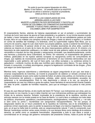 Ya verán lo que les espera hijueputas sin oficio.
                        Martes 13 de Febrero... Un amarillo está en la mira!!!!!!!!!
                        Sera que se atreve a sesionar y enjuiciar al presidente,
                                    Usted ya tiene su tiempo listo!

                            MUERTE A LOS CAMUFLADOS DE CIVIL
                                ARRODILLADOS A LAS FARC
                    MUERTE A LÍDERES FALSOS DEFENSORES Y PACOTILLAS
                     FUERA DE COLOMBIA LOS COMUNISTAS DISFRAZADOS
                        SANGRE Y FUEGO PARA LIMPIAR A COLOMBIA
                            COLOMBIA LIBRE POR SIEMPRE!!!!!!!!!!!

El vicepresidente Santos, además de haberse especializado en ser el portador y suministrador de
'cortinas de humo' para sacar de apuros al Capo presidente y su gobierno, no se inmuta siquiera cuando
de hablar y hacer campanas sobre un planeta sin droga. En uno de sus estrafalarios paseos por toda
Europa, llevo en sus maletas una campana contra las drogas y hasta se atrevió a regañar y a vociferar
en contra de estrellas del modelaje y la farándula, como la supermodelo inglesa Kate Moss, por su
consumo de cocaína, según la cual, esas fueron sus propias palabras, ayuda a sostener los terroristas y
violentos en Colombia. Al parecer olvido el vice, sus fumadas alucinantes de años atrás, cuando la
violencia se imponía en el país de la mano de otros inescrupulosos políticos como él. El cinismo y la
hipocresía de este espécimen politiquero y la doble moral de este gobierno salido de las entrañas del
narcotráfico e impulsor de los más grandes y sanguinarios criminales, que desafortunadamente, vomito
esa hermosa y productiva tierra Colombiana, es infinito. Sin roborarse, el vicepresidente del gobierno
mafioso, gesticulaba en los lujosos salones europeas su repugnancia contra los consumidores de
drogas, que repletos de inconsciencia patrocinan el terrorismo en esa Colombia democrática con ese
responsable y justo gobierno, del cual él hace parte. Las elites europeas y su poderosa prensa lo
aplaudieron —snifando muchos de ellos ese mortífero pero delicioso polvo blanco. Yo que Jamás he
fumado ni consumido, ni snifado alucinógenos, pregono la legalización controlada de las drogas. ¿Para
qué seguir con tanta hipocresía?

Mientras tanto, ingenuos colombianos y colombianas se siguen preguntando el por qué, ese torpe y
circense vicepresidente de Colombia, se inventó la proposición de celebrar un reinado universal de la
belleza o candidatizar el país como sede mundial de futbol, en plena crisis política, en momentos en que
altos funcionarios del gobierno y congresistas uribistas, están siendo encarcelados acusados de
pertenecer a la narcoparapolítica. Pero lo más deprimente y ridículo a la vez, es escuchar al
vicepresidente con esa voz chillona a guisa de suplica, hacer llamados al narcocriminal Vicente Castaño
Gil, alias 'el profe', culpable de horribles masacres, para que se entregue a la justicia lo más pronto
posible.

El caso de Juan Manuel Santos, el otro dueño del diario 'El Tiempo', sus inclinaciones son otras, pero su
vida privada no nos importa; lo que si debe importar son sus inclinaciones políticas que sobrepasan los
límites de la extrema derecha. Soñador incansable de la presidencia de la república, escribía sus
artículos siempre con la mirada puesta en la Casa de Nariño. Lo cual lo llevo a codearse con toda clase
de políticos, empresarios, ganaderos y seudoempresarios, seudoganaderos, narcopolíticos, y —en esto
si obró como su primo—; reuniéndose con sanguinarios narcoparamilitares. Tal vez porque, el
desgraciado destino de un futuro presidente de la república de Colombia, sea el de embolsillarse al
poderoso crimen organizado, para no perder la esperanza de llegar a la máxima magistratura. Para este
país, en el que la mafia todo lo controla, esto es vergonzosamente natural. Y esto lo comprendió Juan
Manuel, haciéndose nombrar varias veces ministro y en sus tiempos libres como ideólogo de la extrema
derecha, se perfiló como un excelente francotirador, disparándole a todo lo que oliera a social y
convirtiéndose en el verdugo del gobierno venezolano del presidente Chávez, hasta el punto de fingir
                                                                                                      186
 