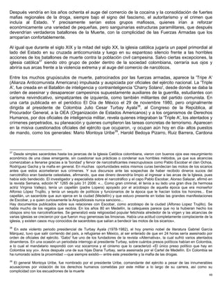 Después vendría en los años ochenta el auge del comercio de la cocaína y la consolidación de fuertes
mafias regionales de la droga, siempre bajo el signo del fascismo, el autoritarismo y el crimen que
incluía al Estado. Y precisamente serían estos grupos mafiosos, quienes irían a reforzar
económicamente una variedad de pequeñas, pero sanguinarias estructuras paramilitares, que después
devendrían verdaderos batallones de la Muerte, con la complicidad de las Fuerzas Armadas que los
arroparían confortablemente.

Al igual que durante el siglo XIX y la mitad del siglo XX, la iglesia católica jugaría un papel primordial al
lado del Estado en su cruzada anticomunista y luego en su espantoso silencio frente a las horribles
acciones de los batallones de muerte contra la población civil campesina. Salvo ciertas excepciones, la
iglesia católica37 siendo otro grupo de poder dentro de la sociedad colombiana, cerraría sus ojos y
abriría sus arcas frente a la violencia extrema y al auge del comercio de narcóticos.

Entre los muchos grupúsculos de muerte, patrocinados por las fuerzas armadas, aparece la 'Tripe A'
(Alianza Anticomunista Americana) impulsada y auspiciada por oficiales del ejército nacional. La 'Triple
A', fue creada en el Batallón de inteligencia y contrainteligencia 'Charry Solano', desde donde se daba la
orden de asesinar y desaparecer campesinos supuestamente auxiliares de la guerrilla, estudiantes con
carisma reivindicativo, simpatizantes de izquierda, como también militantes del partido comunista. En
una carta publicada en el periódico El Día de México el 29 de noviembre 1980, pero originalmente
dirigida al presidente de Colombia Julio Cesar Turbay Ayala38, al Congreso de la República, al
Procurador General, a la OEA (Organización de Estados Americanos) y a los organismos de Derechos
Humanos, por dos oficiales de inteligencia militar, revela quienes integraban la 'Triple A', los atentados y
crímenes perpetrados, su planeación y quienes cumplieron las tareas concretas de terrorismo. Aparecen
en la misiva cuestionados oficiales del ejército que ocuparon, -y ocupan aún hoy en día- altos puestos
de mando, como los generales: Mario Montoya Uribe39, Harold Bedoya Pizarro, Ruiz Barrera, Cardona



37
   Desde simples sacerdotes hasta los jerarcas de la Iglesia Católica colombiana, vieron con buenos ojos ese resurgimiento
económico de una clase emergente, sin cuestionar sus prácticas o condenar sus horribles métodos, ya que sus alcancías
comenzaban a llenarse gracias a la 'bondad' y fervor de narcotraficantes inescrupulosos como Pablo Escobar el clan Ochoa,
Rodríguez Gacha y la mafia en general. En muchas oportunidades estos mismos curas bendecían las motos de los sicarios
antes que estos acometieran sus crímenes. Y sus discursos ante las sospechas de haber recibido dineros sucios del
narcotráfico eran bastante celestiales, afirmando, que ese dinero devendría limpio al ingresar a las arcas de la Iglesia, pues
había sido bendecido. El investigador y especialista sobre el narcotráfico y el capo Pablo Escobar, Alonso Salazar, afirmó en
la revista Semana, edición N° 1265 de julio 31 2006: «... Como gran criminal, él tenía a su lado una gran diva (la hermosa
actriz Virginia Vallejo), tenía un capellán (padre Lopera) apoyado por el arzobispo de aquella época que era monseñor
Alfonso López Trujillo, y tenía un sequito de políticos y funcionarios de la época que le hacían todos los honores... Ese
capellán, un sacerdote que aun ejerce en la ciudad (Medellín) y que estuvo presente en todas las grandes manifestaciones
de Escobar, y a quien curiosamente la Arquidiócesis nunca sanciono...
Hay documentos publicados sobre sus relaciones con Escobar, como arzobispo de la ciudad (Alfonso Lopez Trujillo). Se
habla mucho de los regalos que recibía. En los años 80 en Medellín, la catequesis parece que no la hubieran hecho los
obispos sino los narcotraficantes. Se generalizó esta religiosidad popular fetichista alrededor de la virgen y las alcancías de
varias iglesias se crecieron por que fueron muy generosas las limosnas. Había una actitud completamente complaciente de la
iglesia, y existen casos muy conocidos de sacerdotes que salían a bendecir las motos de los sicarios».
38
   En este violento periodo presidencial de Turbay Ayala (1978-1982), el hoy premio nobel de literatura Gabriel García
Márquez, tuvo que salir corriendo del país, a refugiarse en México, al ser enterado de que en 24 horas sería asesinado por
orden de oficiales del ejército. 'Gabo' fue uno de los fundadores de la revista «Alternativa», la cual sufrió varios atentados
dinamiteros. En una ocasión un periodista interrogo al presidente Turbay, sobre cuántos presos políticos habían en Colombia,
a lo cual el mandatario respondió con voz socarrona y el cinismo que lo caracterizó «El único preso político que hay en
Colombia soy yo». Anos después una de sus hijas Diana Turbay, sería asesinada por el Cartel de Medellín. En Colombia se
ha rumorado sobre la proximidad —que siempre existió— entre este presidente y la mafia de las drogas.
39
  El general Montoya Uribe, fue nombrado por el presidente Uribe, comandante del ejército a pesar de las innumerables
acusaciones por violación de los derechos humanos cometidas por este militar a lo largo de su carrera, así como su
complicidad con los escuadrones de la muerte
                                                                                                                            49
 
