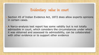 Evidentiary value in court
 Section 45 of Indian Evidence Act, 1872 does allow experts opinions
in certain cases.
 A Narco-analysis test report has some validity but is not totally
admissible in court, which considers the circumstances under which
it was obtained and assessed its admissibility, can be collaborated
with other evidence or to support other evidence
 