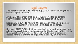 legal aspects
 The constitution of India Article 20(3) , no individual might be a
witness against himself.
 Article 21, No person shall be deprived of his life or personal
liberty except according to procedures established by law.
 Section 25 of IEA, 1872 says, the confession made by a person
under police custody could not be admitted as evidence.
 Section 161(2) CrPC , Such person shall be bound to answer truly
all questions relating to such case put to him by such officer, other
than questions the answers to which would have a tendency to
expose him to a criminal charge or to a penalty or forfeiture.
 