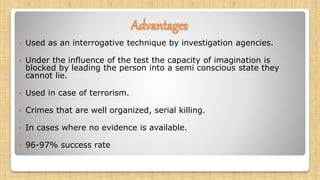 Advantages
 Used as an interrogative technique by investigation agencies.
 Under the influence of the test the capacity of imagination is
blocked by leading the person into a semi conscious state they
cannot lie.
 Used in case of terrorism.
 Crimes that are well organized, serial killing.
 In cases where no evidence is available.
 96-97% success rate
 