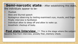 Semi-narcotic state:- After establishing this state,
the individuals appear to be-
 Flushed.
 Slow and Slurred speech
 Nystagmus observing by testing examinee’s eye, muscle, and finger.
 Finally interview is facilitated.
 Individual allow to sleep off and allow to wake up.
 Anesthetic checkup of body.
Post state Interview :- This is the stage where the subject
become free from interview, anxiety free ,memory check.
 