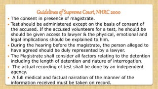 Guidelines of Supreme Court, NHRC 2000
 The consent in presence of magistrate.
 Test should be administered except on the basis of consent of
the accused. If the accused volunteers for a test, he should be
should be given access to lawyer & the physical, emotional and
legal implications should be explained to him.
 During the hearing before the magistrate, the person alleged to
have agreed should be duly represented by a lawyer.
 The Magistrate shall consider all factors relating to the detention
including the length of detention and nature of interrogation.
 The actual recording of test shall be done by an independent
agency.
 A full medical and factual narration of the manner of the
information received must be taken on record.
 