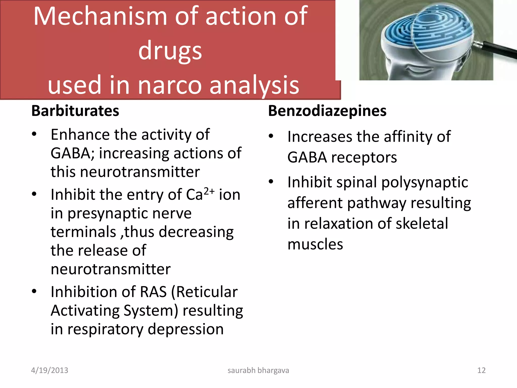 Mechanism of action of
drugs
used in narco analysis
Barbiturates
• Enhance the activity of
GABA; increasing actions of
this neurotransmitter
• Inhibit the entry of Ca2+ ion
in presynaptic nerve
terminals ,thus decreasing
the release of
neurotransmitter
• Inhibition of RAS (Reticular
Activating System) resulting
in respiratory depression
Benzodiazepines
• Increases the affinity of
GABA receptors
• Inhibit spinal polysynaptic
afferent pathway resulting
in relaxation of skeletal
muscles
4/19/2013 12saurabh bhargava
 