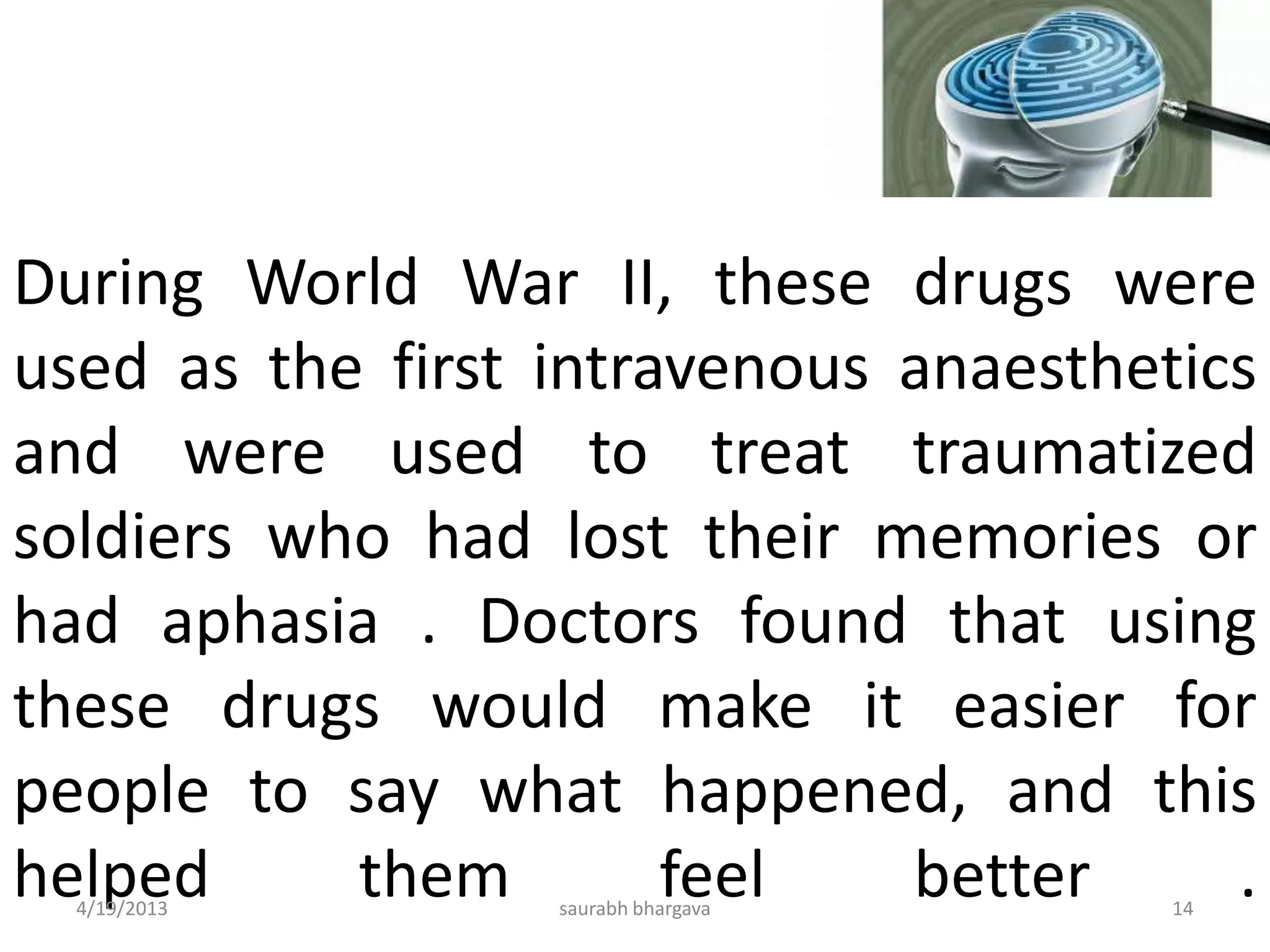 During World War II, these drugs were
used as the first intravenous anaesthetics
and were used to treat traumatized
soldiers who had lost their memories or
had aphasia . Doctors found that using
these drugs would make it easier for
people to say what happened, and this
helped them feel better .4/19/2013 14saurabh bhargava
 
