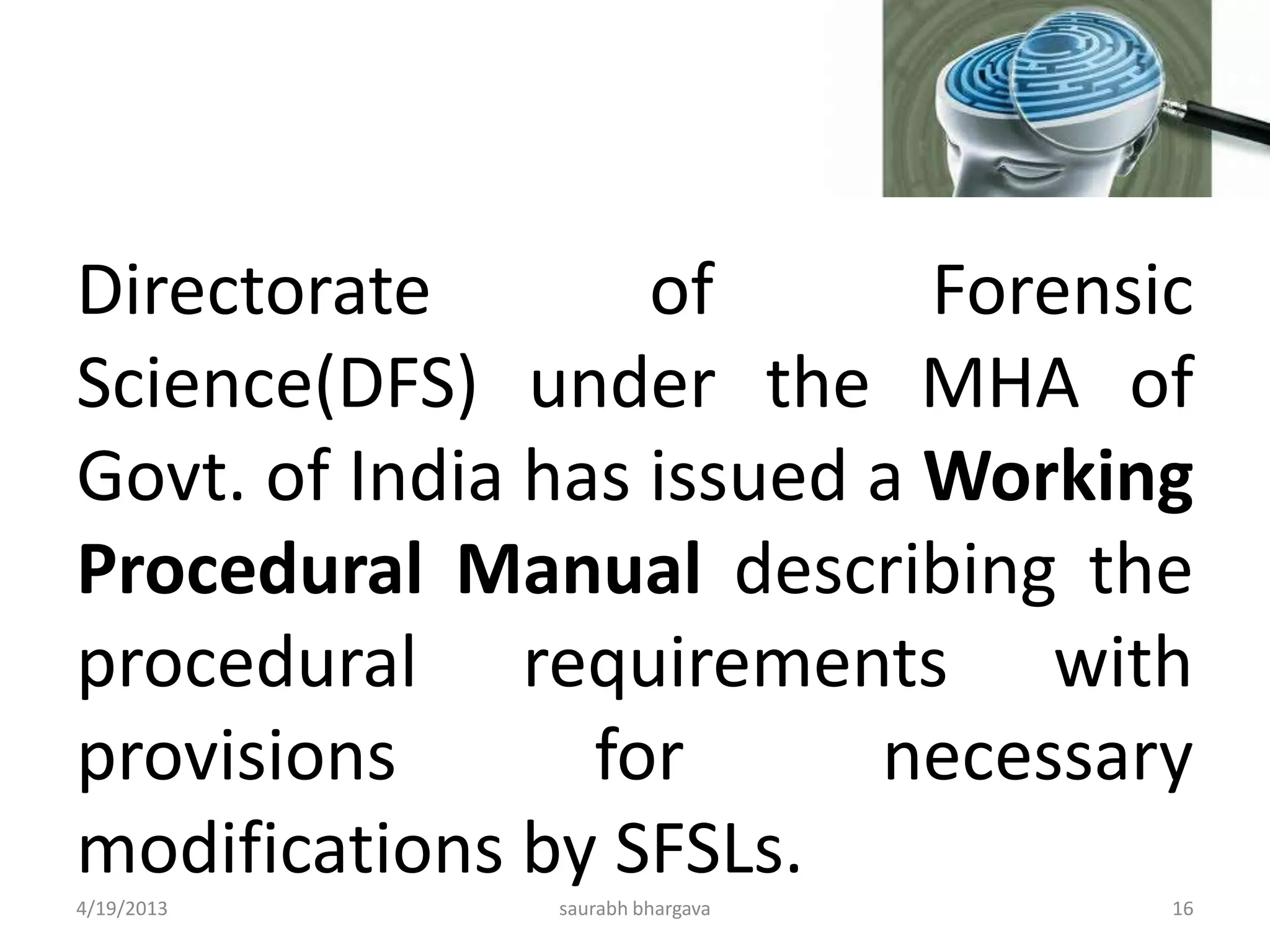 Directorate of Forensic
Science(DFS) under the MHA of
Govt. of India has issued a Working
Procedural Manual describing the
procedural requirements with
provisions for necessary
modifications by SFSLs.
4/19/2013 16saurabh bhargava
 