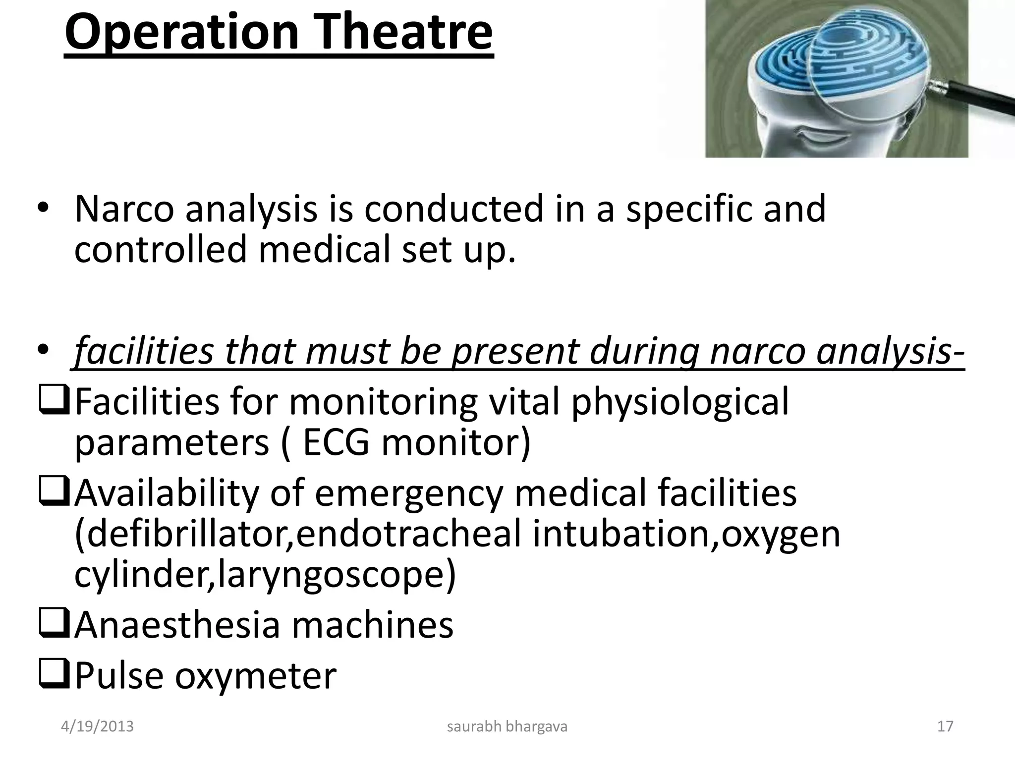 Operation Theatre
• Narco analysis is conducted in a specific and
controlled medical set up.
• facilities that must be present during narco analysis-
Facilities for monitoring vital physiological
parameters ( ECG monitor)
Availability of emergency medical facilities
(defibrillator,endotracheal intubation,oxygen
cylinder,laryngoscope)
Anaesthesia machines
Pulse oxymeter
4/19/2013 17saurabh bhargava
 