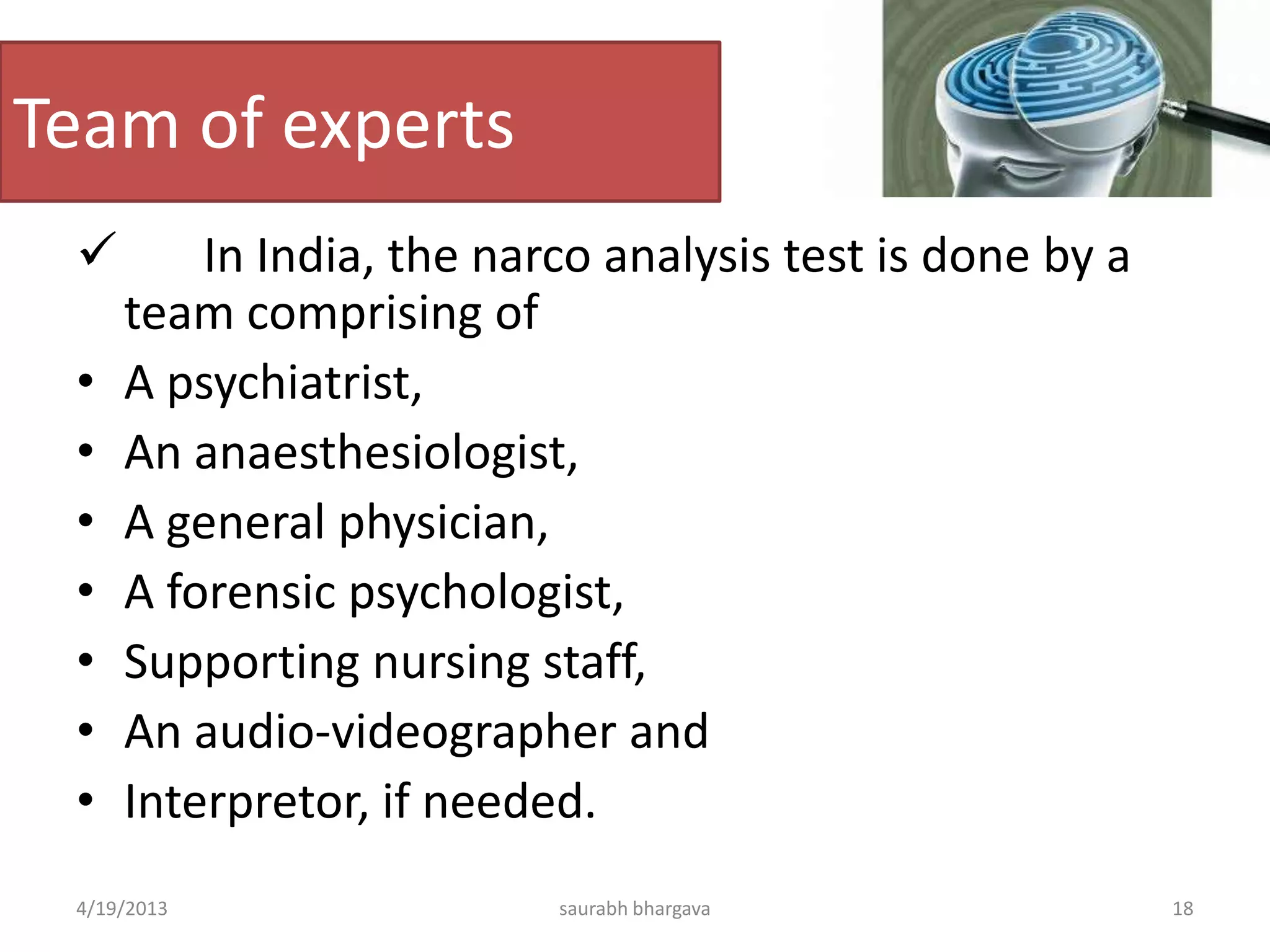 Team of experts
 In India, the narco analysis test is done by a
team comprising of
• A psychiatrist,
• An anaesthesiologist,
• A general physician,
• A forensic psychologist,
• Supporting nursing staff,
• An audio-videographer and
• Interpretor, if needed.
4/19/2013 18saurabh bhargava
 