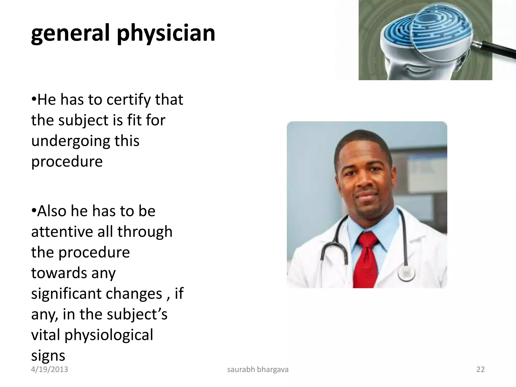 general physician
•He has to certify that
the subject is fit for
undergoing this
procedure
•Also he has to be
attentive all through
the procedure
towards any
significant changes , if
any, in the subject’s
vital physiological
signs
4/19/2013 22saurabh bhargava
 