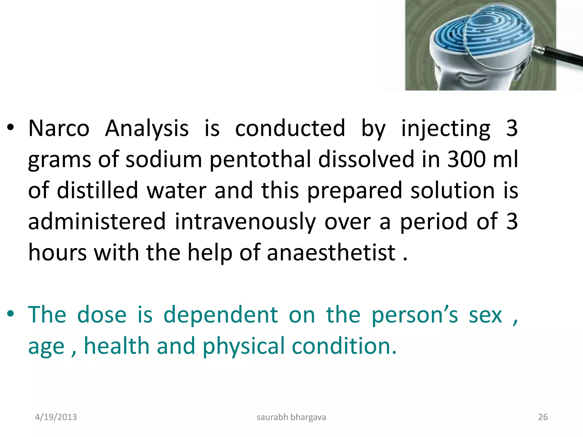 • Narco Analysis is conducted by injecting 3
grams of sodium pentothal dissolved in 300 ml
of distilled water and this prepared solution is
administered intravenously over a period of 3
hours with the help of anaesthetist .
• The dose is dependent on the person’s sex ,
age , health and physical condition.
4/19/2013 26saurabh bhargava
 