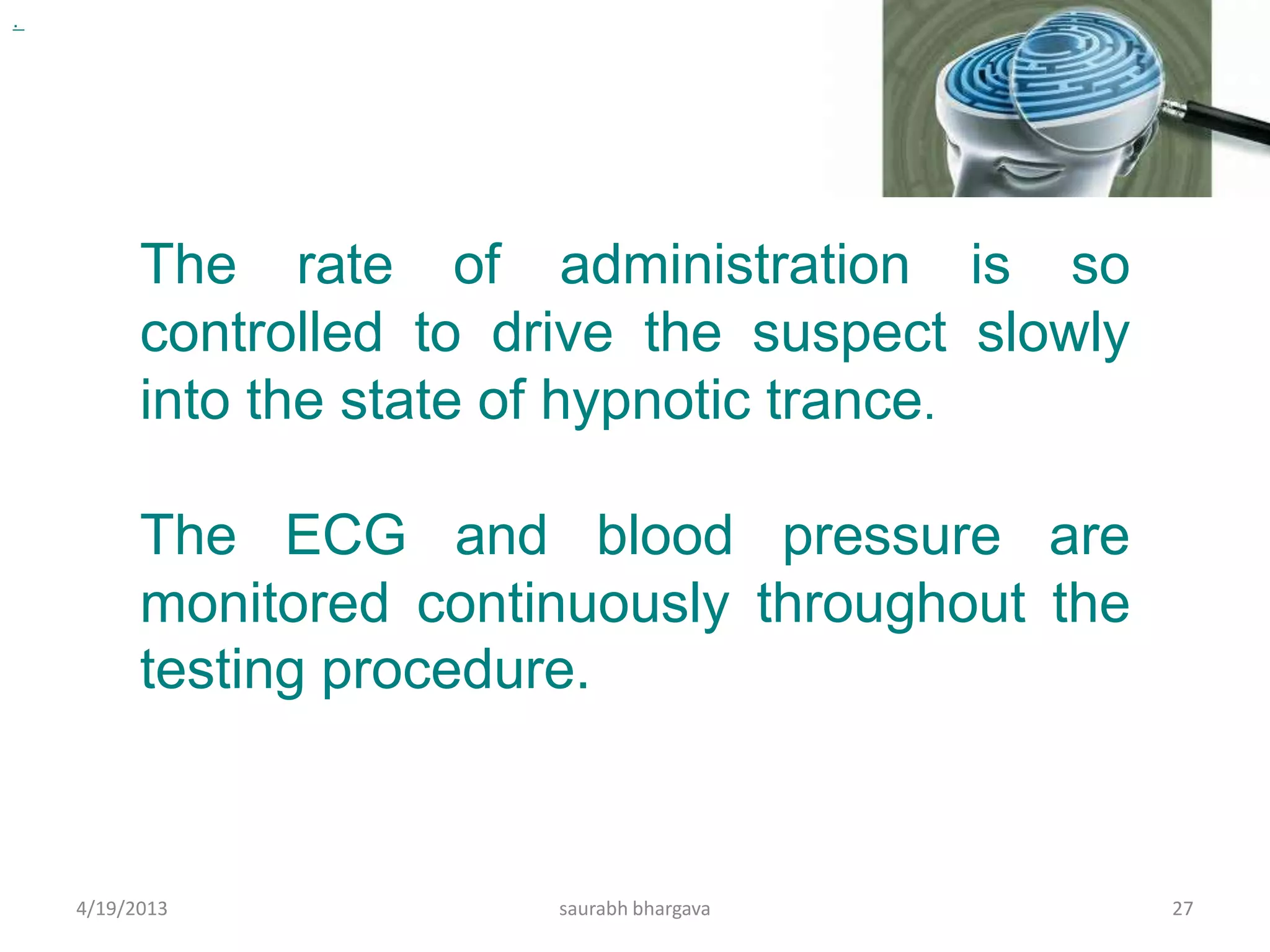 .
4/19/2013 saurabh bhargava 27
The rate of administration is so
controlled to drive the suspect slowly
into the state of hypnotic trance.
The ECG and blood pressure are
monitored continuously throughout the
testing procedure.
 