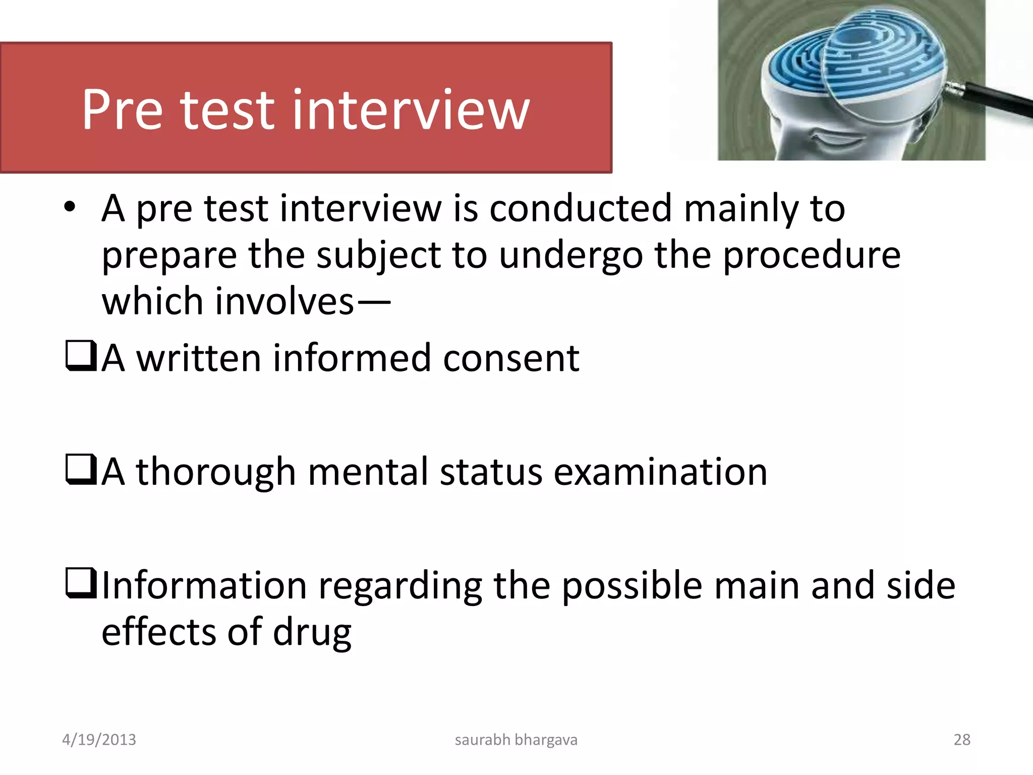 Pre test interview
• A pre test interview is conducted mainly to
prepare the subject to undergo the procedure
which involves—
A written informed consent
A thorough mental status examination
Information regarding the possible main and side
effects of drug
4/19/2013 28saurabh bhargava
 
