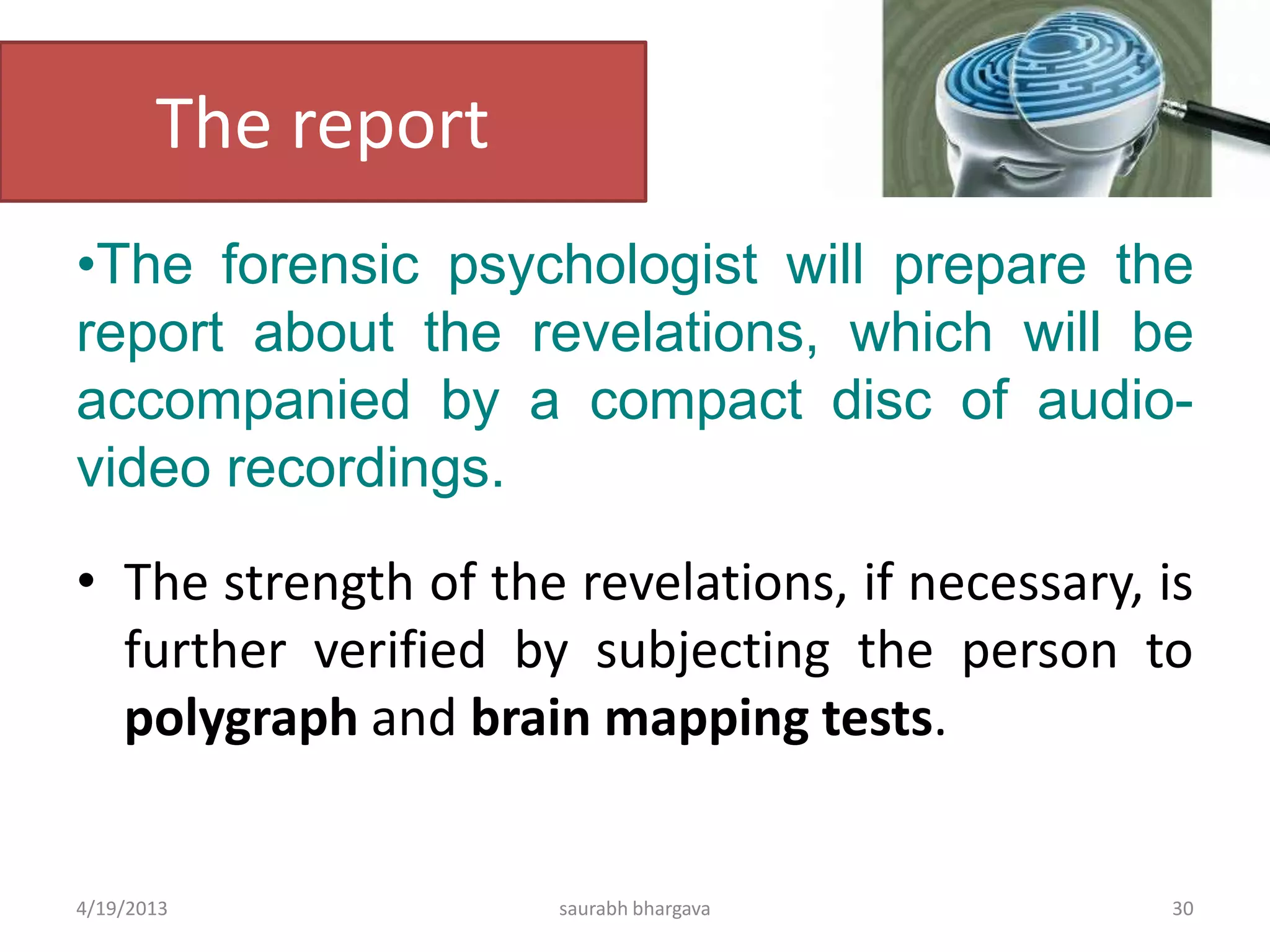 The report
•The forensic psychologist will prepare the
report about the revelations, which will be
accompanied by a compact disc of audio-
video recordings.
• The strength of the revelations, if necessary, is
further verified by subjecting the person to
polygraph and brain mapping tests.
4/19/2013 30saurabh bhargava
 