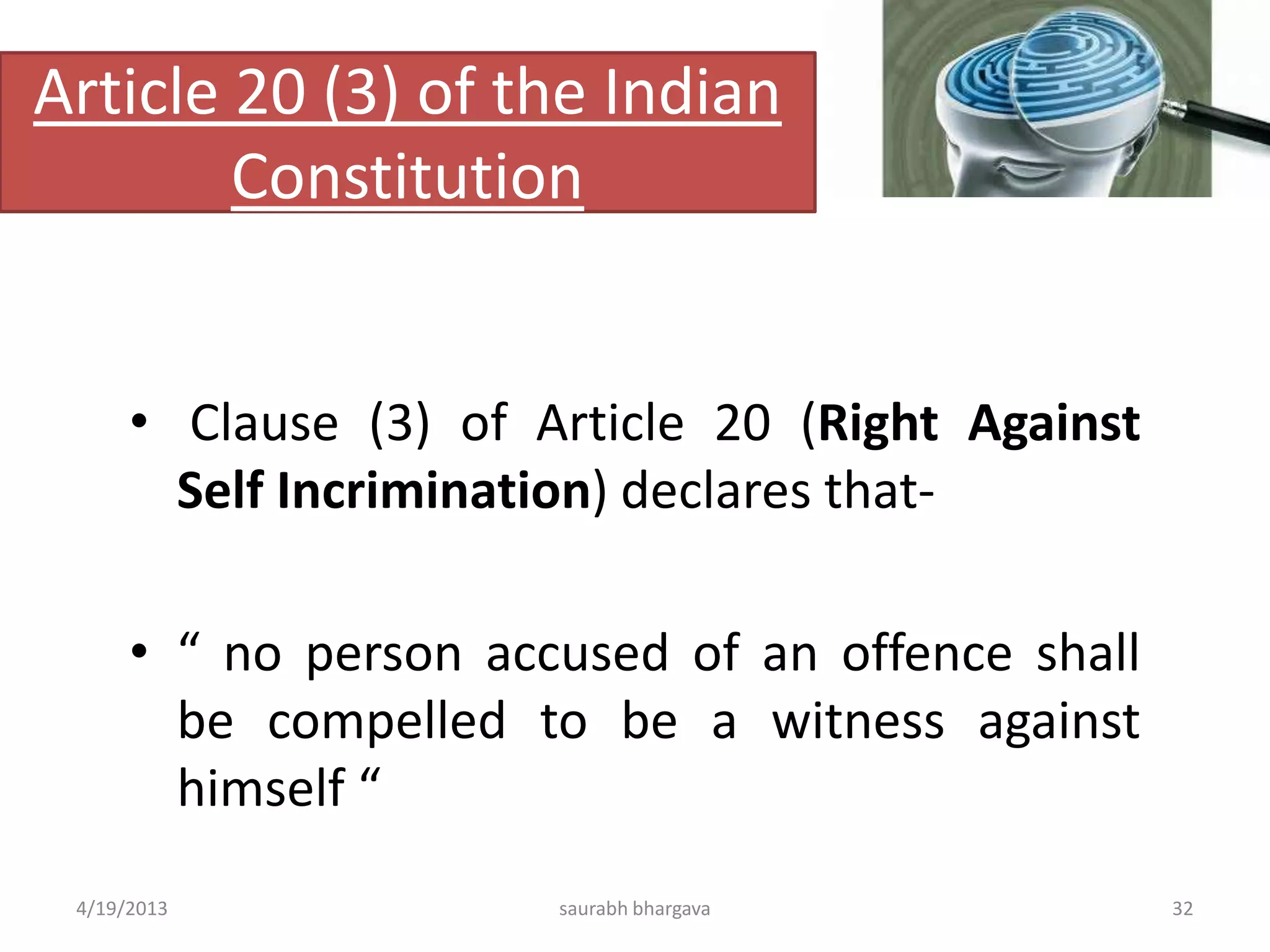 Article 20 (3) of the Indian
Constitution
• Clause (3) of Article 20 (Right Against
Self Incrimination) declares that-
• “ no person accused of an offence shall
be compelled to be a witness against
himself “
4/19/2013 32saurabh bhargava
 