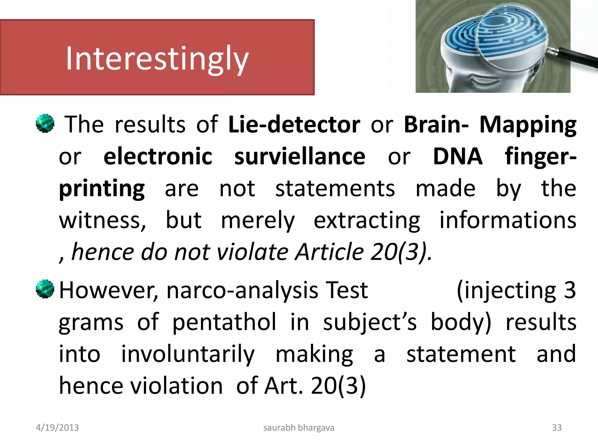 Interestingly
The results of Lie-detector or Brain- Mapping
or electronic surviellance or DNA finger-
printing are not statements made by the
witness, but merely extracting informations
, hence do not violate Article 20(3).
However, narco-analysis Test (injecting 3
grams of pentathol in subject’s body) results
into involuntarily making a statement and
hence violation of Art. 20(3)
4/19/2013 33saurabh bhargava
 