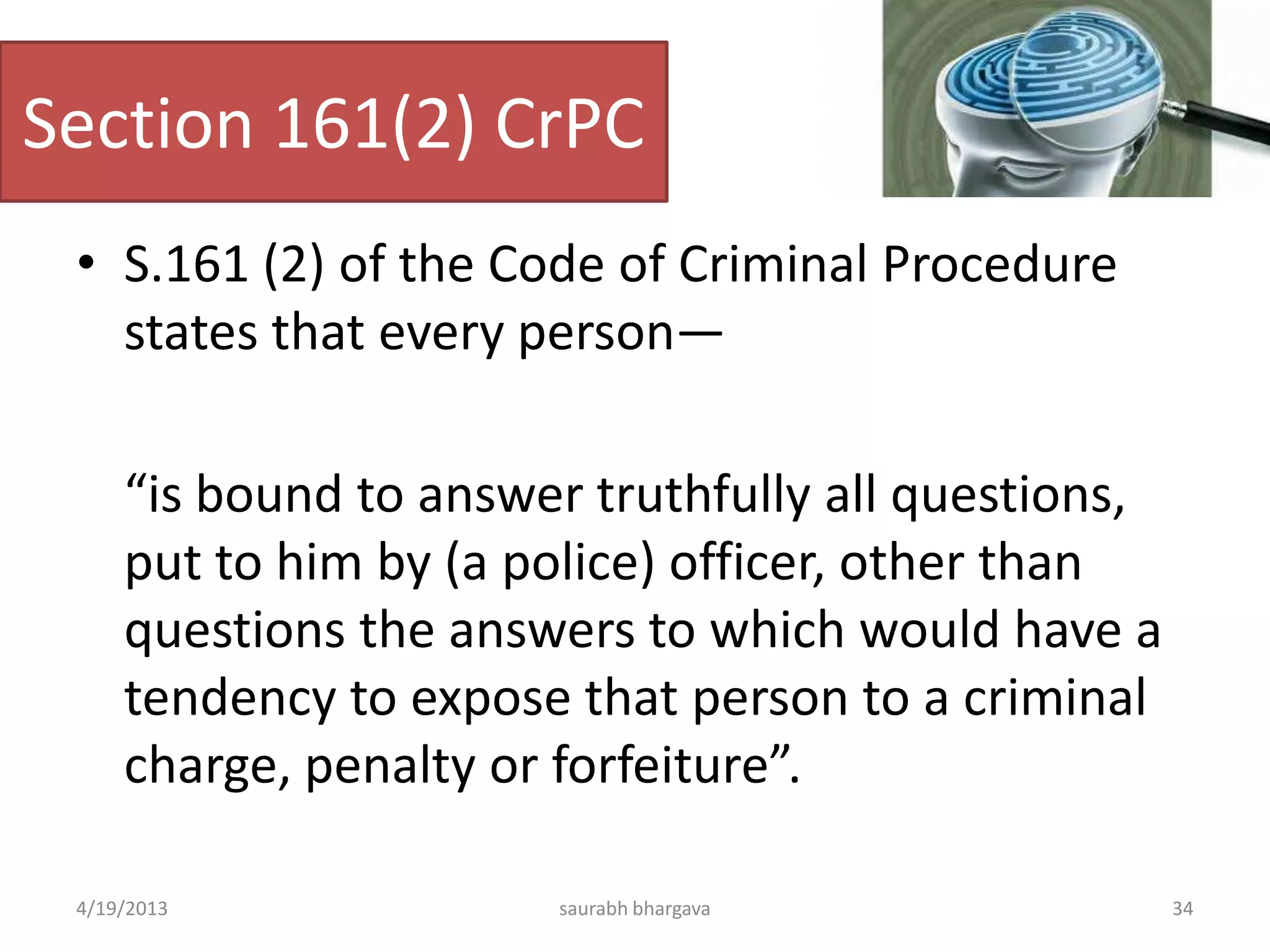 Section 161(2) CrPC
• S.161 (2) of the Code of Criminal Procedure
states that every person—
“is bound to answer truthfully all questions,
put to him by (a police) officer, other than
questions the answers to which would have a
tendency to expose that person to a criminal
charge, penalty or forfeiture”.
4/19/2013 34saurabh bhargava
 