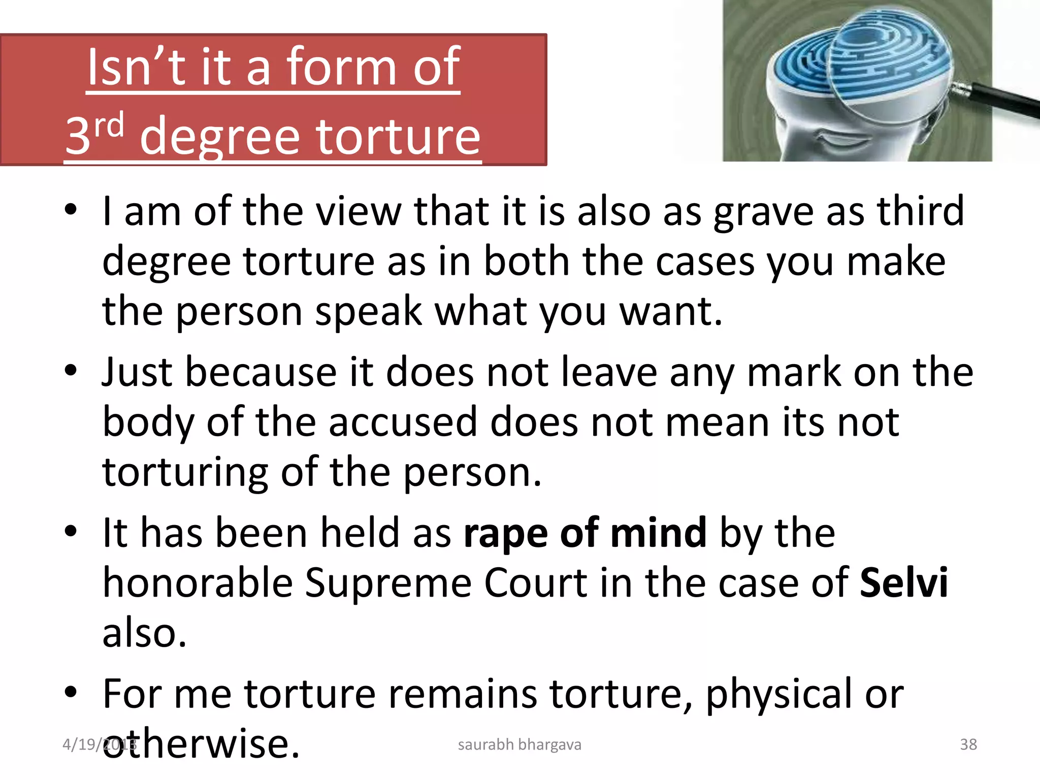 Isn’t it a form of
3rd degree torture
• I am of the view that it is also as grave as third
degree torture as in both the cases you make
the person speak what you want.
• Just because it does not leave any mark on the
body of the accused does not mean its not
torturing of the person.
• It has been held as rape of mind by the
honorable Supreme Court in the case of Selvi
also.
• For me torture remains torture, physical or
otherwise.4/19/2013 38saurabh bhargava
 