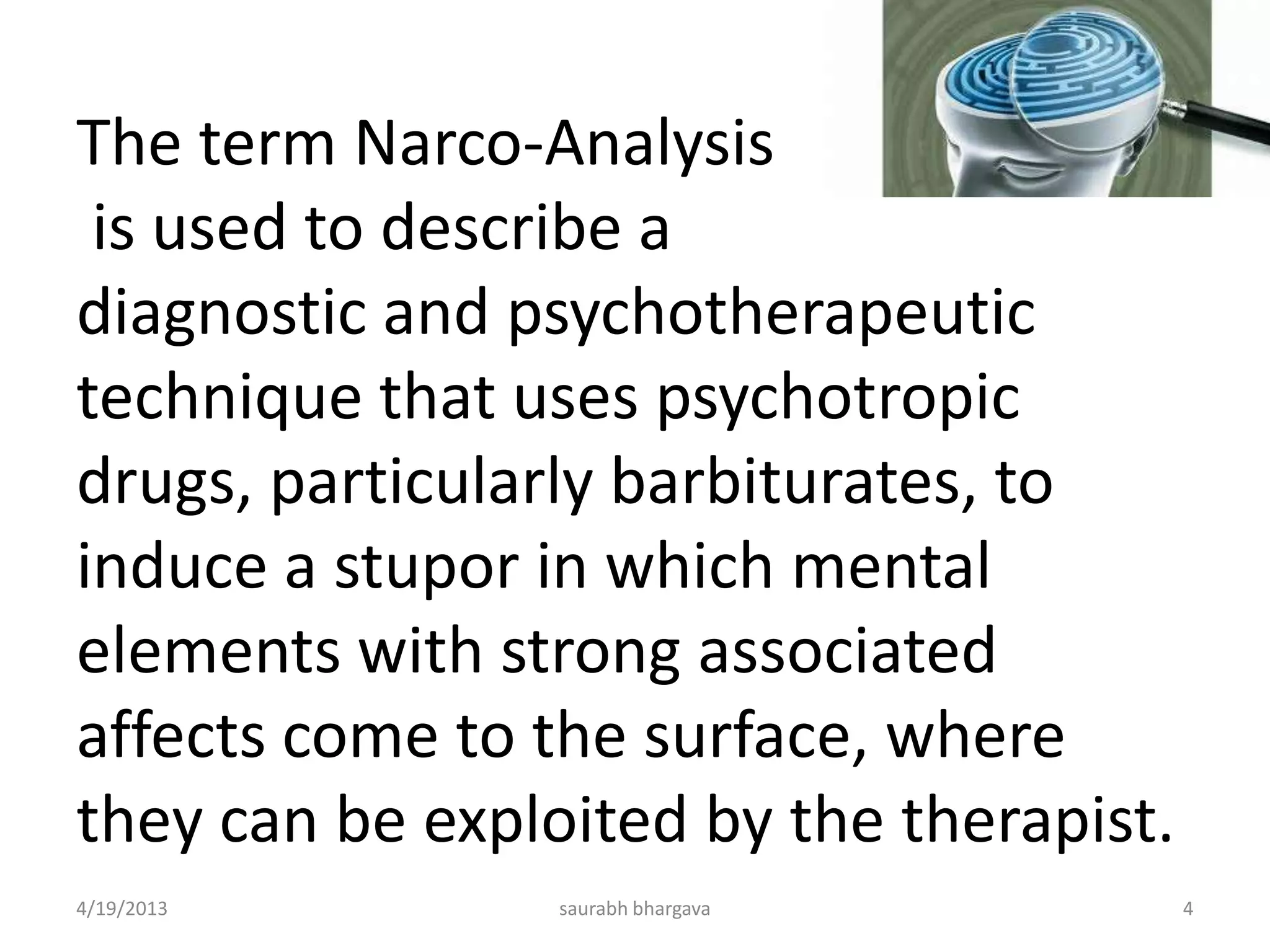 The term Narco-Analysis
is used to describe a
diagnostic and psychotherapeutic
technique that uses psychotropic
drugs, particularly barbiturates, to
induce a stupor in which mental
elements with strong associated
affects come to the surface, where
they can be exploited by the therapist.
4/19/2013 4saurabh bhargava
 