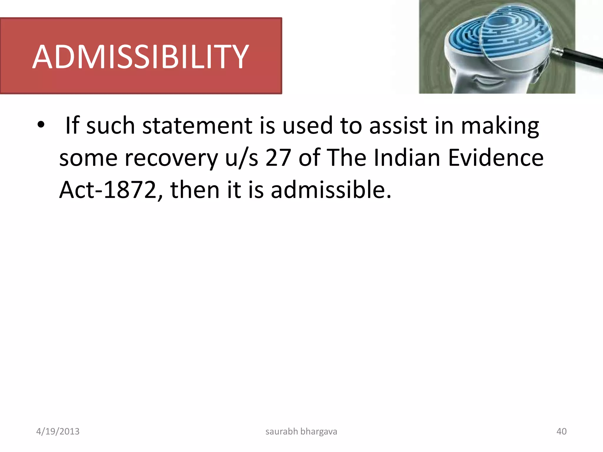ADMISSIBILITY
• If such statement is used to assist in making
some recovery u/s 27 of The Indian Evidence
Act-1872, then it is admissible.
4/19/2013 40saurabh bhargava
 