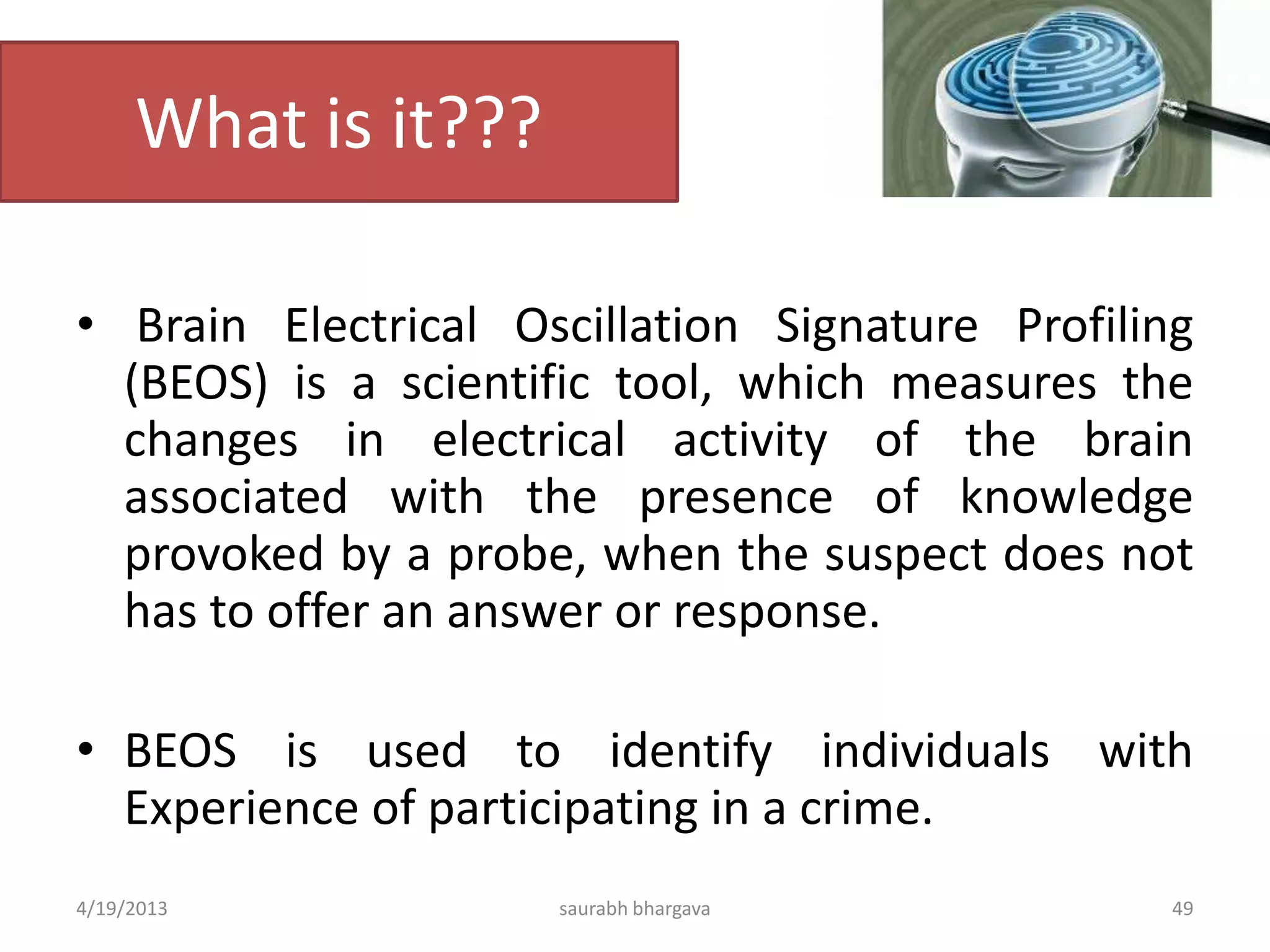What is it???
• Brain Electrical Oscillation Signature Profiling
(BEOS) is a scientific tool, which measures the
changes in electrical activity of the brain
associated with the presence of knowledge
provoked by a probe, when the suspect does not
has to offer an answer or response.
• BEOS is used to identify individuals with
Experience of participating in a crime.
4/19/2013 saurabh bhargava 49
 