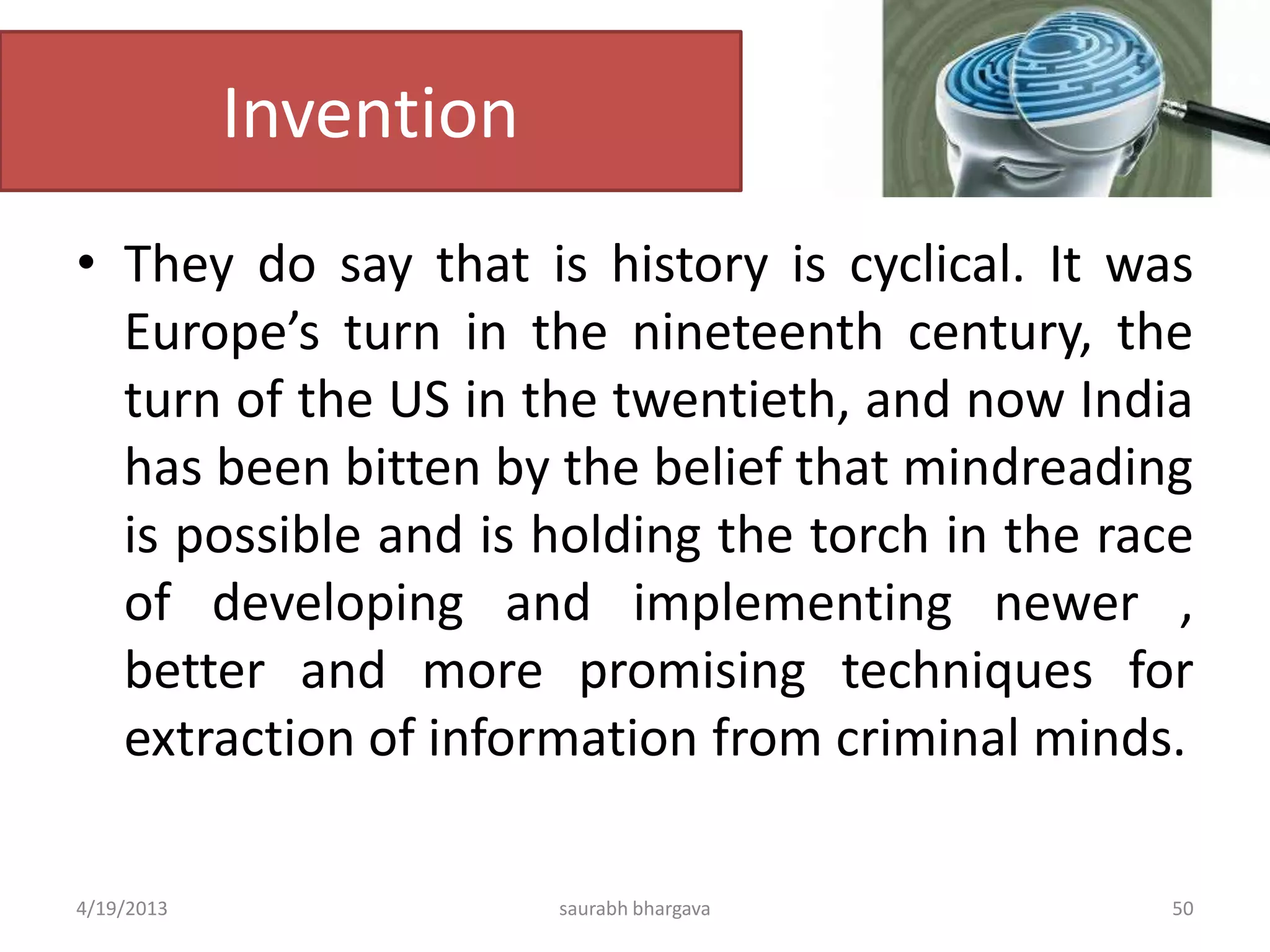 Invention
• They do say that is history is cyclical. It was
Europe’s turn in the nineteenth century, the
turn of the US in the twentieth, and now India
has been bitten by the belief that mindreading
is possible and is holding the torch in the race
of developing and implementing newer ,
better and more promising techniques for
extraction of information from criminal minds.
4/19/2013 saurabh bhargava 50
 