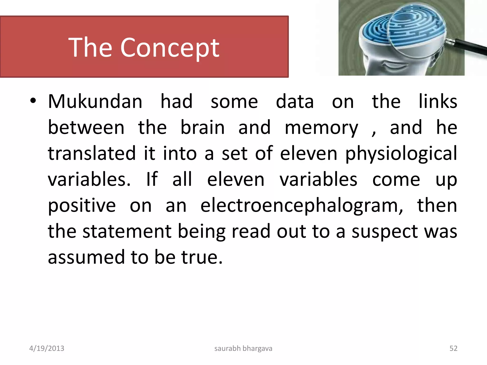The Concept
• Mukundan had some data on the links
between the brain and memory , and he
translated it into a set of eleven physiological
variables. If all eleven variables come up
positive on an electroencephalogram, then
the statement being read out to a suspect was
assumed to be true.
4/19/2013 saurabh bhargava 52
 