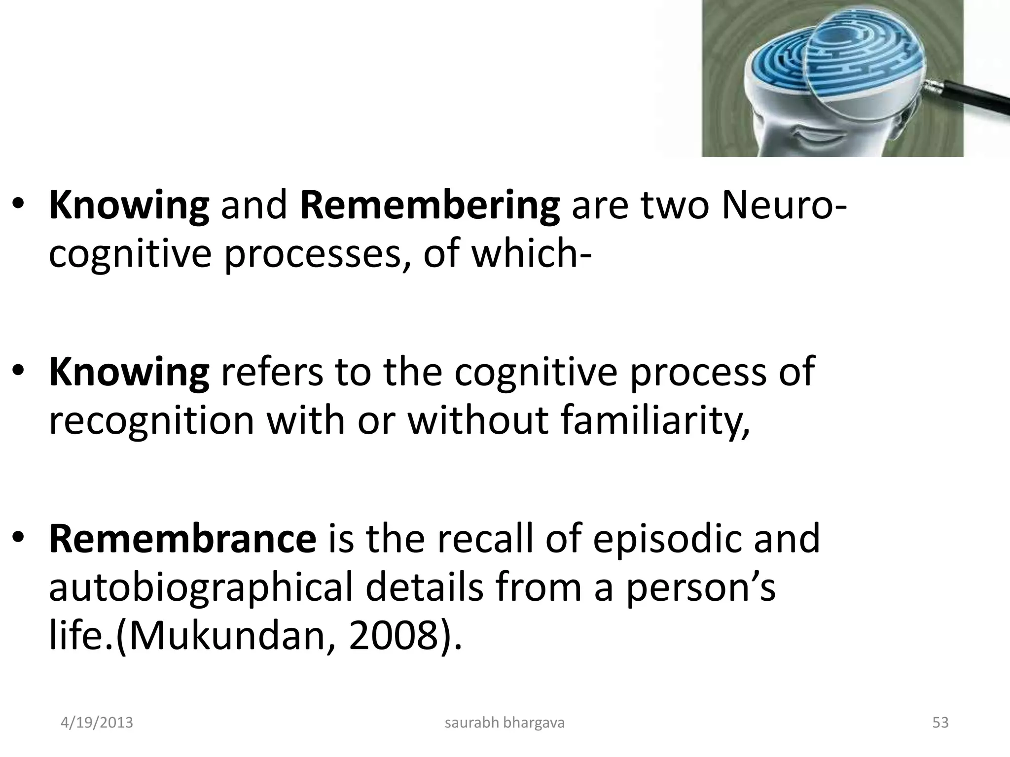 4/19/2013 saurabh bhargava 53
• Knowing and Remembering are two Neuro-
cognitive processes, of which-
• Knowing refers to the cognitive process of
recognition with or without familiarity,
• Remembrance is the recall of episodic and
autobiographical details from a person’s
life.(Mukundan, 2008).
 