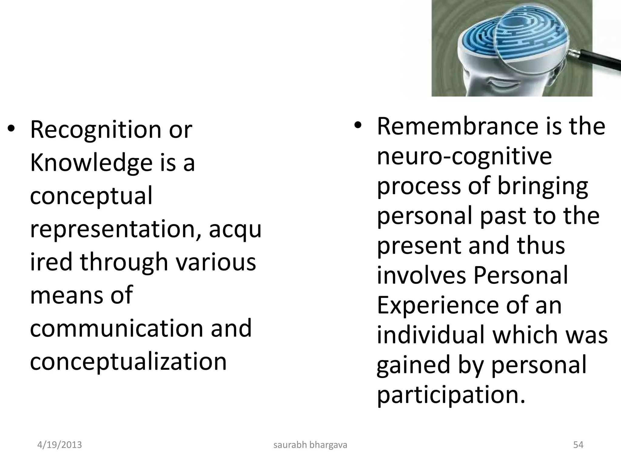 4/19/2013 saurabh bhargava 54
• Recognition or
Knowledge is a
conceptual
representation, acqu
ired through various
means of
communication and
conceptualization
• Remembrance is the
neuro-cognitive
process of bringing
personal past to the
present and thus
involves Personal
Experience of an
individual which was
gained by personal
participation.
 
