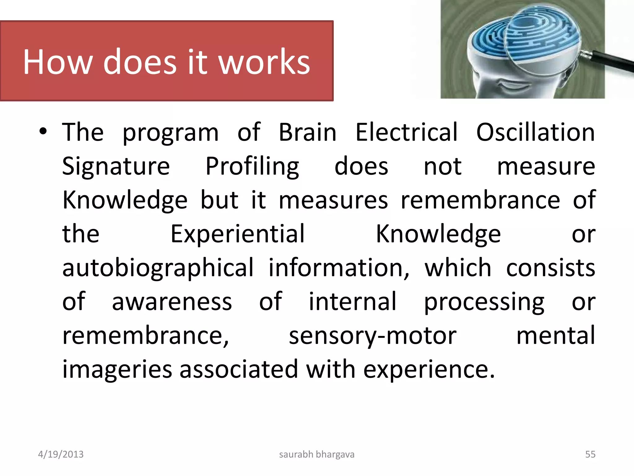 How does it works
• The program of Brain Electrical Oscillation
Signature Profiling does not measure
Knowledge but it measures remembrance of
the Experiential Knowledge or
autobiographical information, which consists
of awareness of internal processing or
remembrance, sensory-motor mental
imageries associated with experience.
4/19/2013 saurabh bhargava 55
 