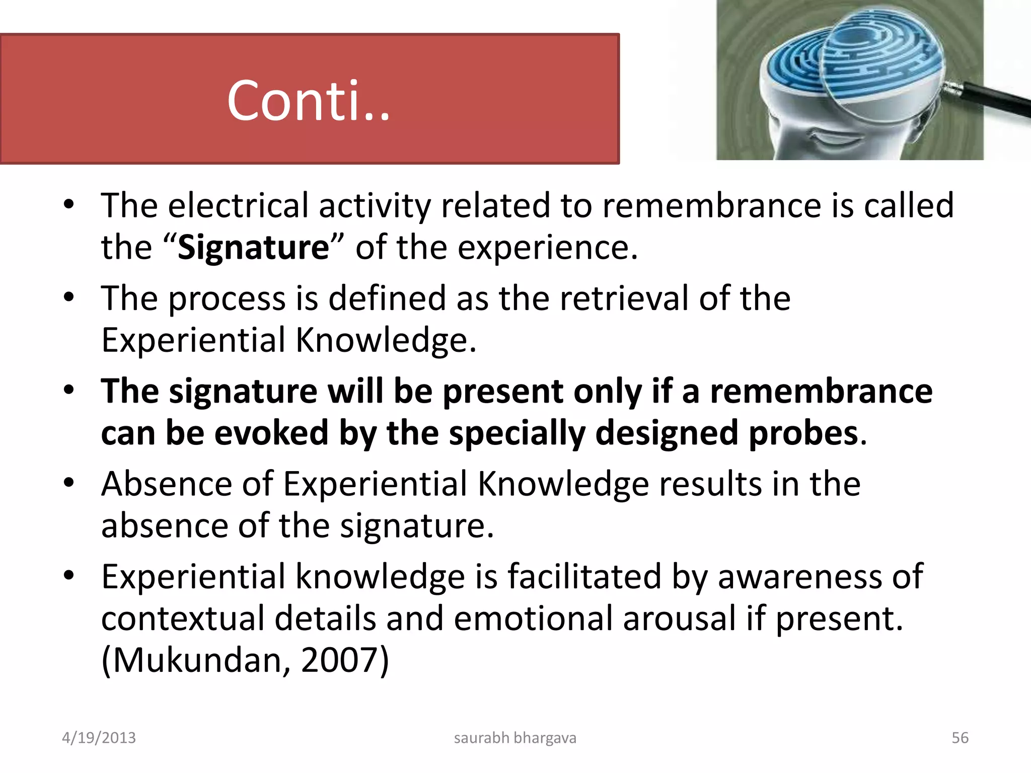 Conti..
• The electrical activity related to remembrance is called
the “Signature” of the experience.
• The process is defined as the retrieval of the
Experiential Knowledge.
• The signature will be present only if a remembrance
can be evoked by the specially designed probes.
• Absence of Experiential Knowledge results in the
absence of the signature.
• Experiential knowledge is facilitated by awareness of
contextual details and emotional arousal if present.
(Mukundan, 2007)
4/19/2013 saurabh bhargava 56
 