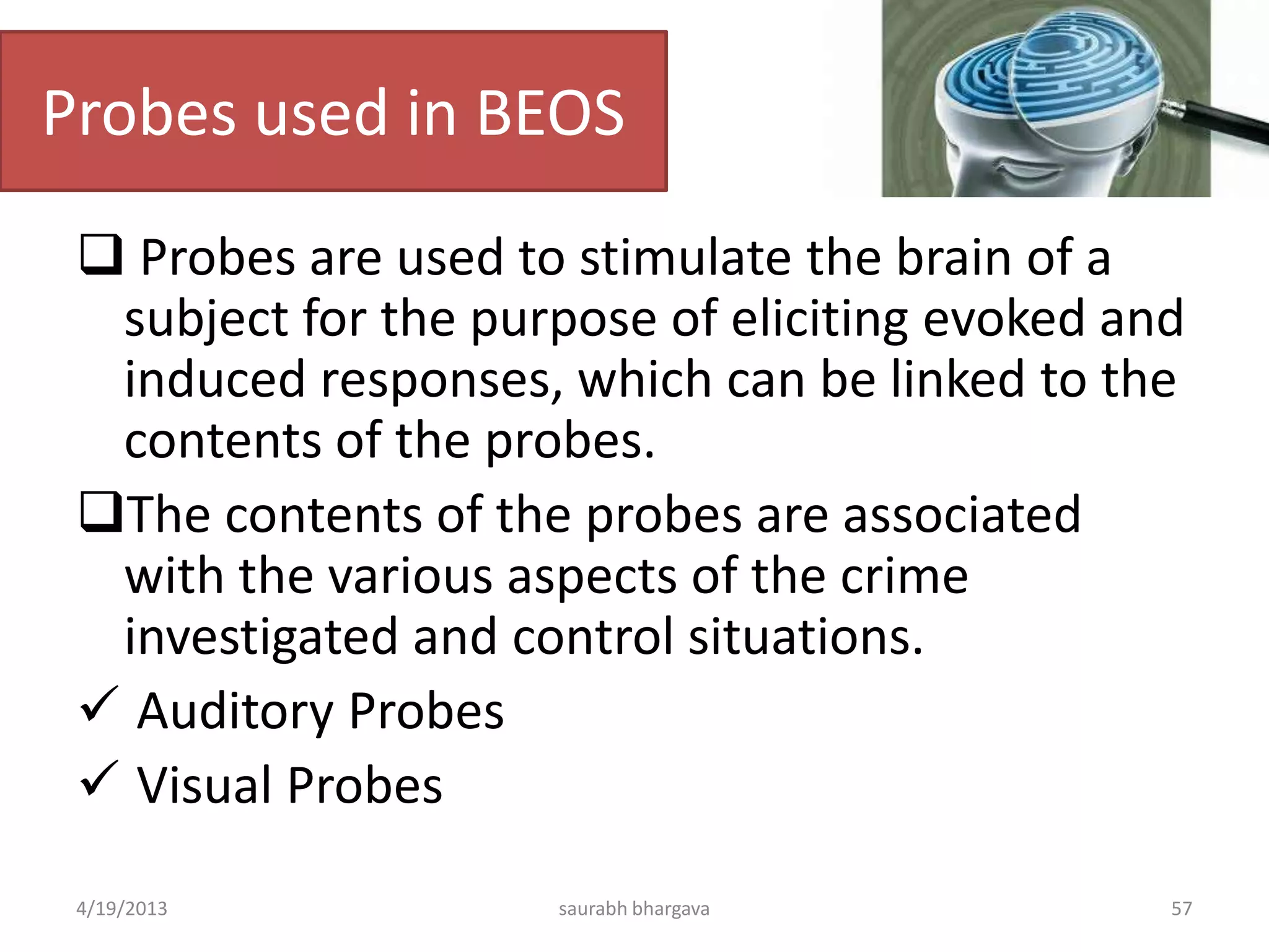 Probes used in BEOS
 Probes are used to stimulate the brain of a
subject for the purpose of eliciting evoked and
induced responses, which can be linked to the
contents of the probes.
The contents of the probes are associated
with the various aspects of the crime
investigated and control situations.
 Auditory Probes
 Visual Probes
4/19/2013 saurabh bhargava 57
 