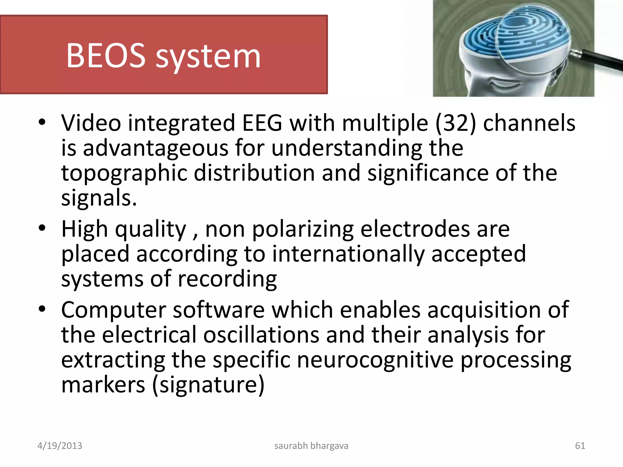 BEOS system
• Video integrated EEG with multiple (32) channels
is advantageous for understanding the
topographic distribution and significance of the
signals.
• High quality , non polarizing electrodes are
placed according to internationally accepted
systems of recording
• Computer software which enables acquisition of
the electrical oscillations and their analysis for
extracting the specific neurocognitive processing
markers (signature)
4/19/2013 saurabh bhargava 61
 