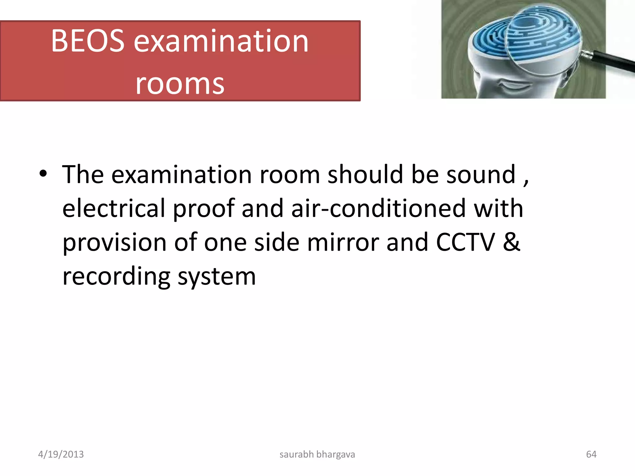 BEOS examination
rooms
• The examination room should be sound ,
electrical proof and air-conditioned with
provision of one side mirror and CCTV &
recording system
4/19/2013 saurabh bhargava 64
 
