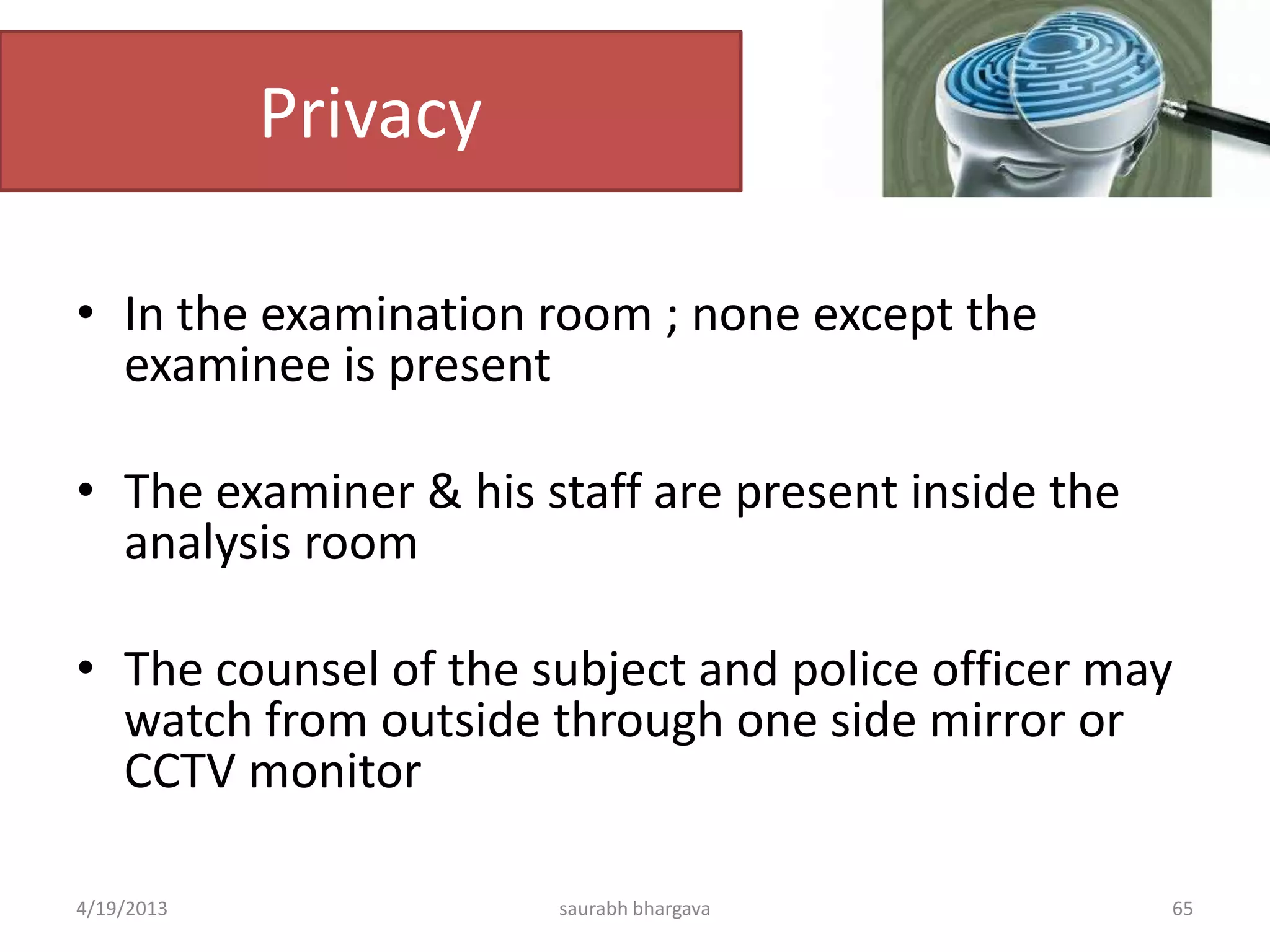 Privacy
• In the examination room ; none except the
examinee is present
• The examiner & his staff are present inside the
analysis room
• The counsel of the subject and police officer may
watch from outside through one side mirror or
CCTV monitor
4/19/2013 saurabh bhargava 65
 