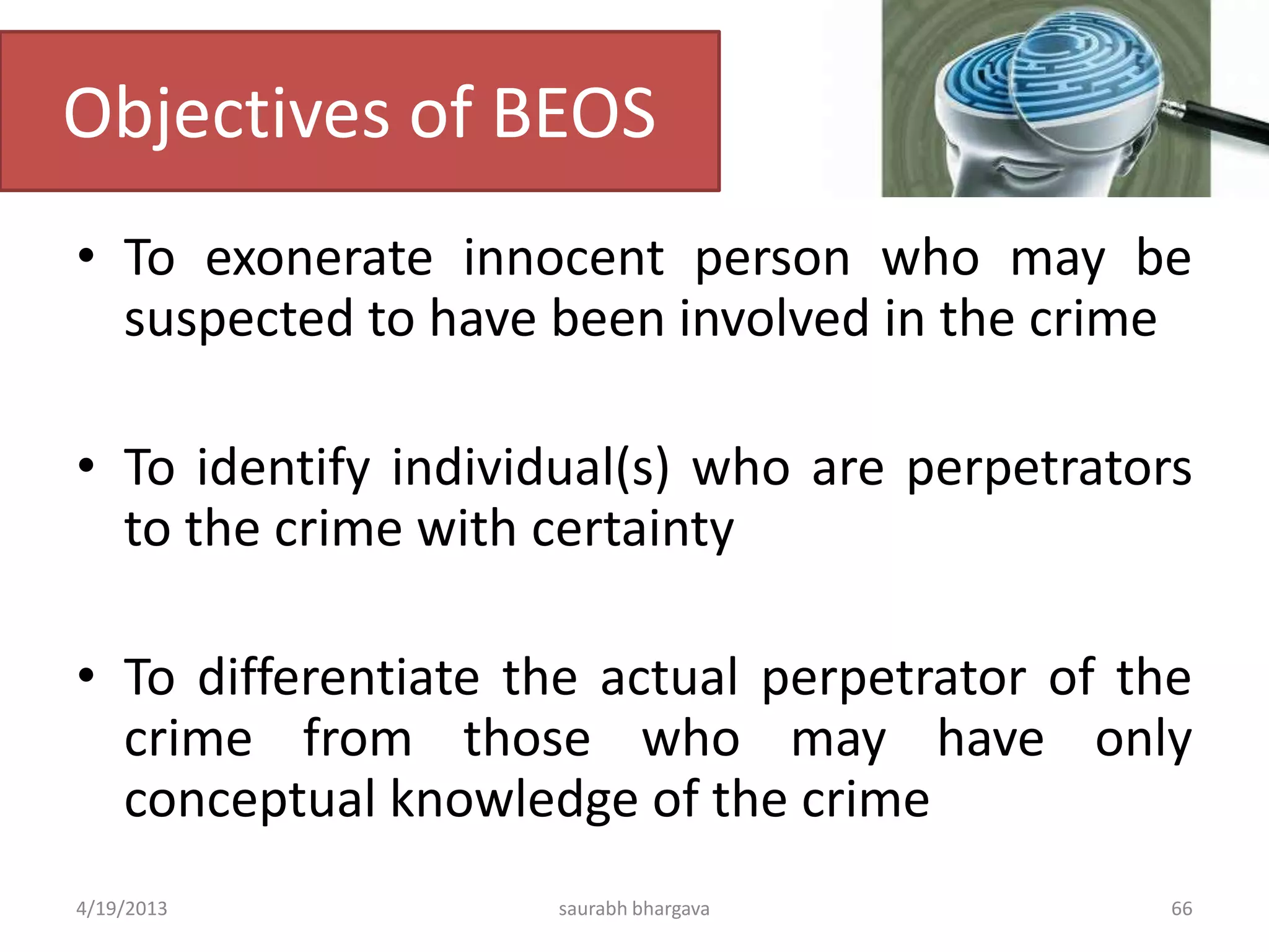 Objectives of BEOS
• To exonerate innocent person who may be
suspected to have been involved in the crime
• To identify individual(s) who are perpetrators
to the crime with certainty
• To differentiate the actual perpetrator of the
crime from those who may have only
conceptual knowledge of the crime
4/19/2013 saurabh bhargava 66
 