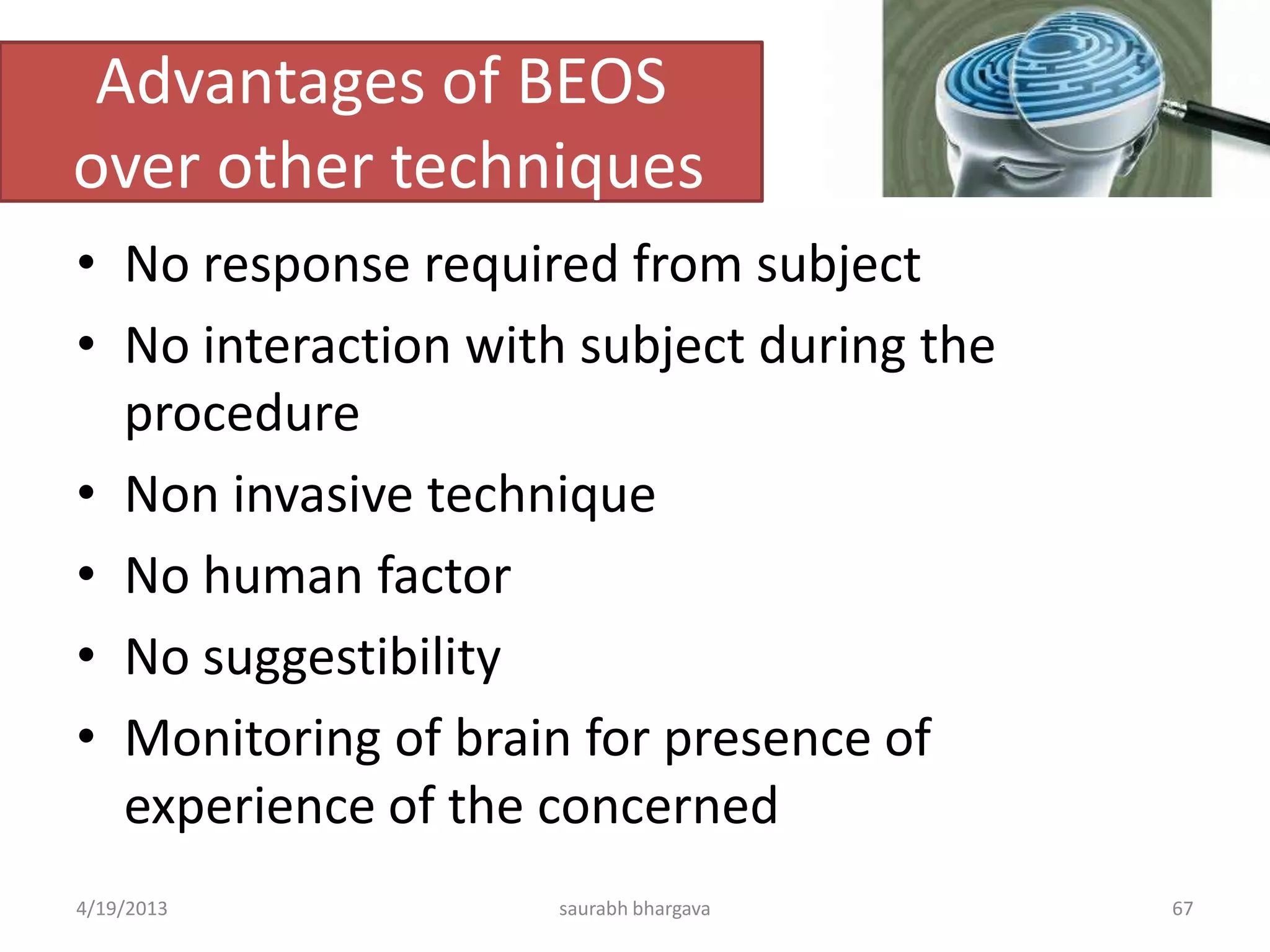 Advantages of BEOS
over other techniques
• No response required from subject
• No interaction with subject during the
procedure
• Non invasive technique
• No human factor
• No suggestibility
• Monitoring of brain for presence of
experience of the concerned
4/19/2013 saurabh bhargava 67
 