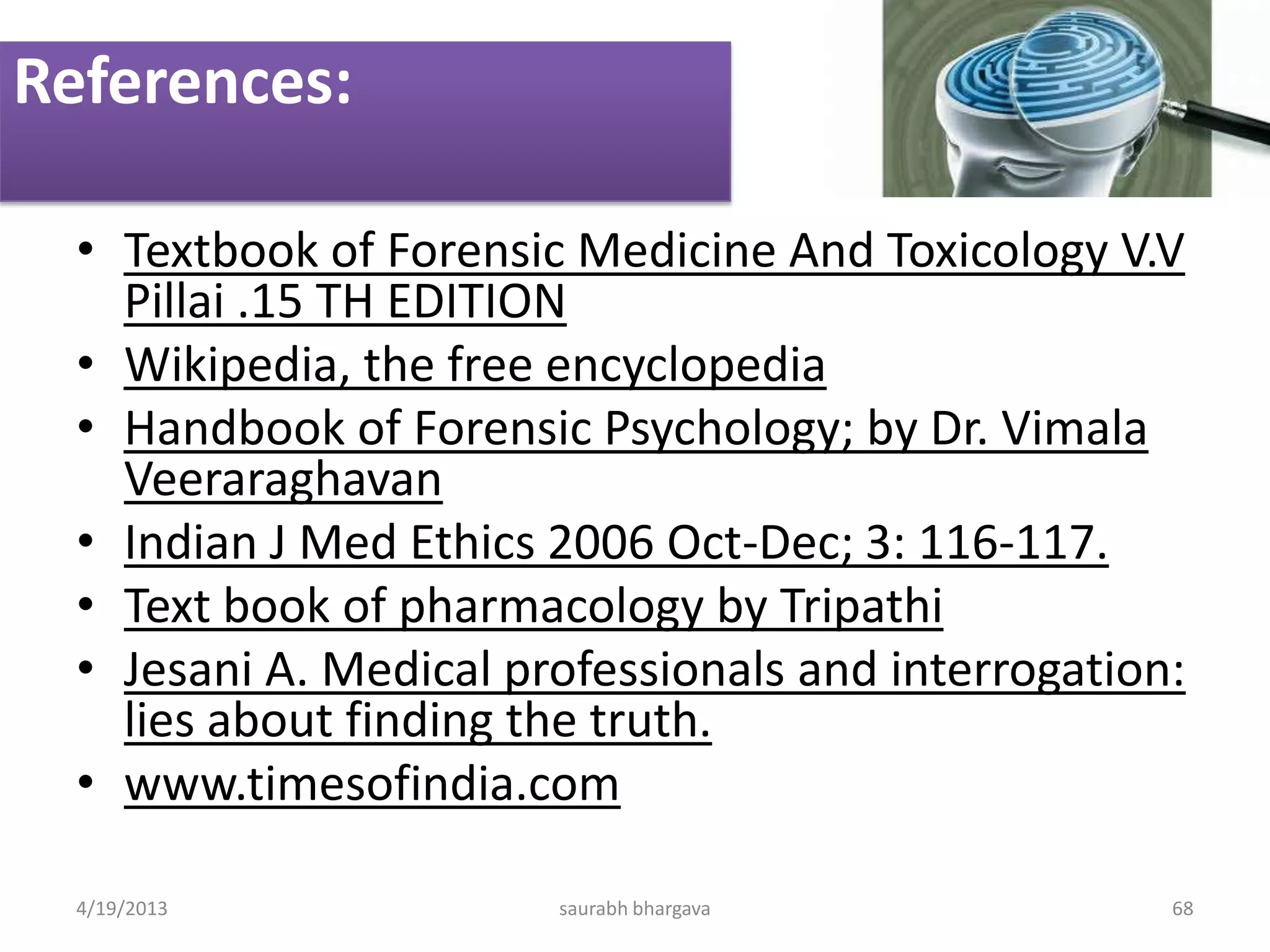 References:
• Textbook of Forensic Medicine And Toxicology V.V
Pillai .15 TH EDITION
• Wikipedia, the free encyclopedia
• Handbook of Forensic Psychology; by Dr. Vimala
Veeraraghavan
• Indian J Med Ethics 2006 Oct-Dec; 3: 116-117.
• Text book of pharmacology by Tripathi
• Jesani A. Medical professionals and interrogation:
lies about finding the truth.
• www.timesofindia.com
4/19/2013 saurabh bhargava 68
 