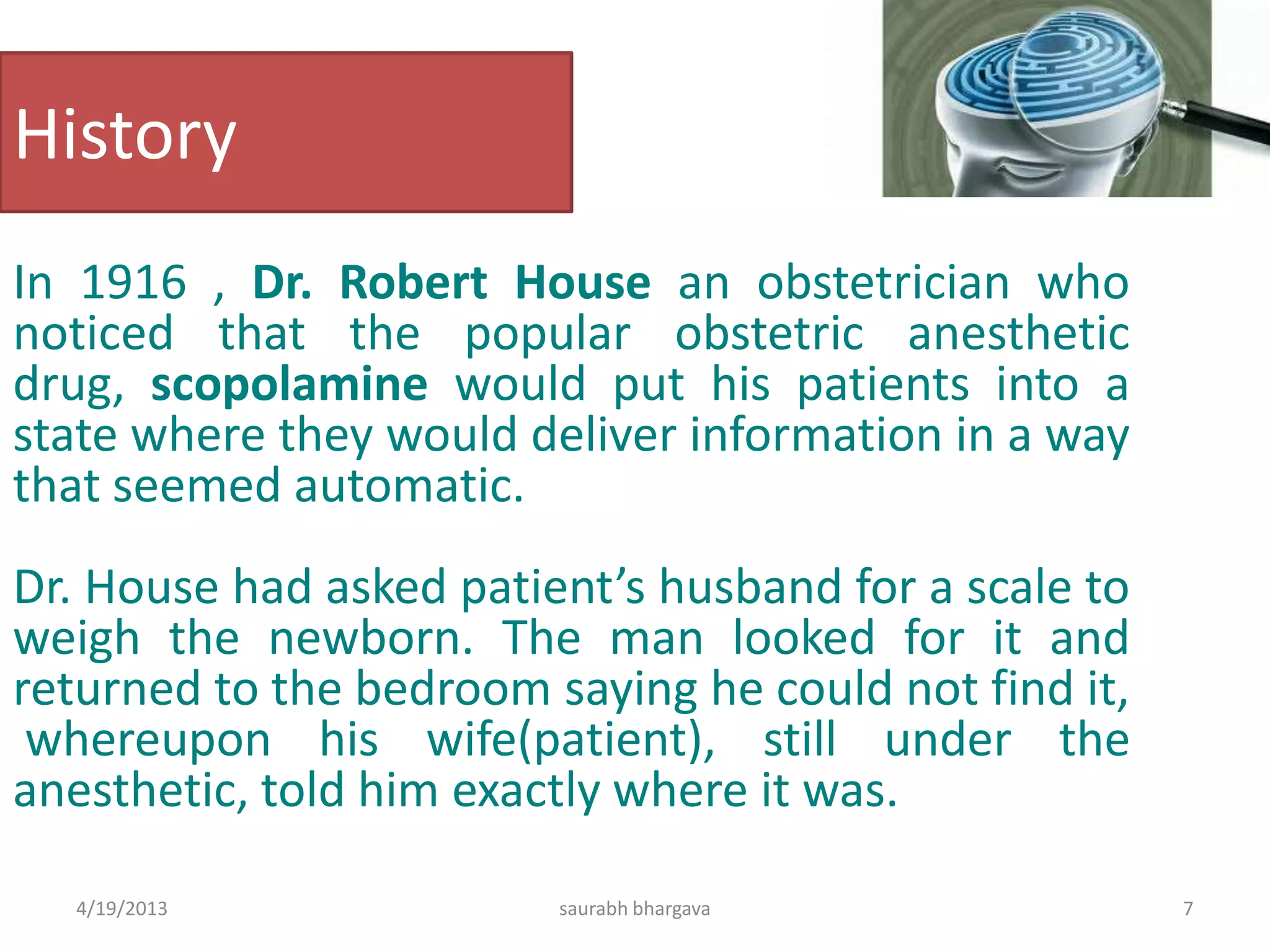 History
In 1916 , Dr. Robert House an obstetrician who
noticed that the popular obstetric anesthetic
drug, scopolamine would put his patients into a
state where they would deliver information in a way
that seemed automatic.
Dr. House had asked patient’s husband for a scale to
weigh the newborn. The man looked for it and
returned to the bedroom saying he could not find it,
whereupon his wife(patient), still under the
anesthetic, told him exactly where it was.
4/19/2013 7saurabh bhargava
 