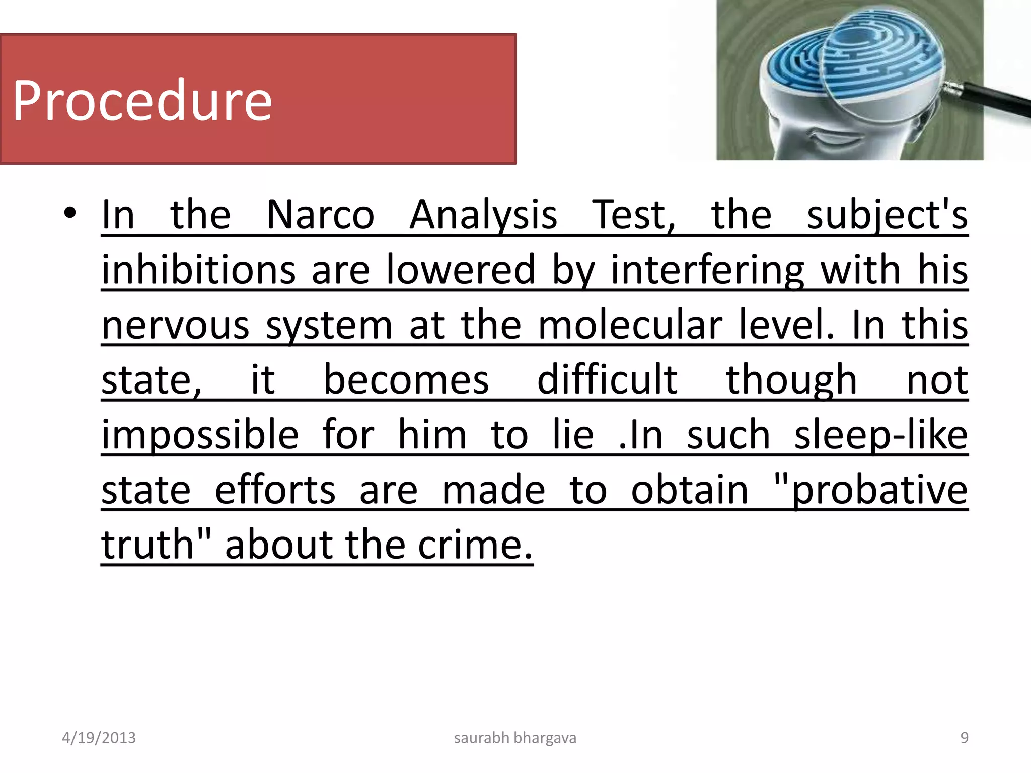 Procedure
• In the Narco Analysis Test, the subject's
inhibitions are lowered by interfering with his
nervous system at the molecular level. In this
state, it becomes difficult though not
impossible for him to lie .In such sleep-like
state efforts are made to obtain "probative
truth" about the crime.
4/19/2013 9saurabh bhargava
 