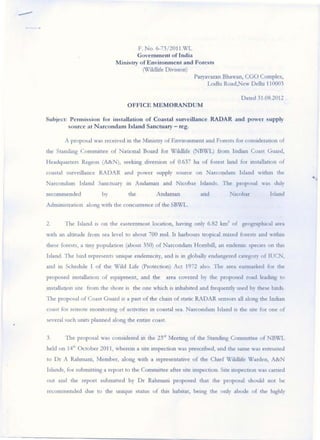 -
                                               F. No. 6-73!2011.X/L
                                               Government of India
                                      Minis try of Environment and Forests
                                                 (WiJdl.J fe Division)
                                                                       Paryavaran Bhawan, eGO Complex,
                                                                            Lodhl Road,New DeUu 110003

                                                                                                Dated 31.08.2012
                                           OFFICE MEMORANDUM

    Subject: P ermission for installation of Coastal surveillance RADAR and power supply
                so urce at Narcondamlsland Sanctuary - reg.

               A proposal was rccelvcd    ill   the Mllustry o f Envuonment and Forests for conSlderatlon of
    the Stancllng Com nuttce of Naaonal Board for WlldlLfe (NBWL) from Inman Coast Guard,
    Headquarters Region (A&N), seelung diversion of 0.637 ha of fore st land for mstallatton of
    coastal swvwlance RA D AR and power supply source on Narcondam Island wltbm the
    Narcondam Island Sanctuary            10    Andaman and Nlcobar Islands . The proposal was duly
    recommended                  by        the            A ndaman            and        Nlcobar            Island
    AdnuOlstraoon along With the concuuence o f the SBWL.


    2.         The Island   IS   o n the easternmost location, havmg only 6.82 km 2 of geograplucal area
    With an altitude from sea level to about 700 msl. It harbours trOpICal mixed forests and warun
    these forests, a ony populaaon (about 350) o f Narcondam Hornbill, an endctnlc species on tlus
    Island. The bu:d represents umque endenuclty, and is In globally endangered category of IUCN,
    and   U1   Schedule I o f the W ild Life (protection) Act 1972 also. The area earmarked fo r the
    proposed Illstallation of eqUIpment, and the             area covered by the proposed road leading to
    IOstaUaaon site from the shore IS the one wluch            IS   inhabited and &equendy used by these bltds.
    The pro posa l of Coast G uard IS a pan o f the cham of static RADAR sensors all along the Inilian
    coast for remote llloOltonng o f activities in coastal sea. Na rconda m Island         IS   dle site for one of
    several such UOltS planned along the entu·e coast.


    3.         The proposal was considered        10   the 23";1 Meeung of the Standmg Commitree of NBWL
    held on 14th October 2011, whercm a site inspection was prescribed, and dle same was entrusted
    to Dr A Rahmal11, Member, along              With   a representatlve o f the Cillef WLldltfe Warden, A&N
    Islands, for subnuttmg a report t.o the Committee after site mspection. SIte l1lspectlon was carned
    oul and the report subrrutted by Dr Rahmaru proposed that the proposal should not be
    recommended due to the uruque starus of th.is habitat, bemg the o nly abode of dle lughly




                                                                                                                      I ....
 
