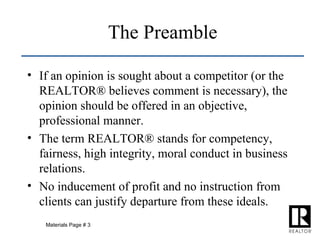 If an opinion is sought about a competitor (or the REALTOR® believes comment is necessary), the opinion should be offered in an objective, professional manner. The term REALTOR® stands for competency, fairness, high integrity, moral conduct in business relations. No inducement of profit and no instruction from clients can justify departure from these ideals. The Preamble Materials Page # 3 