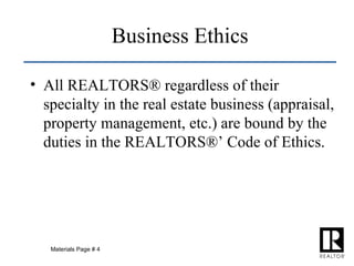 Business Ethics All REALTORS® regardless of their specialty in the real estate business (appraisal, property management, etc.) are bound by the duties in the REALTORS®’ Code of Ethics. Materials Page # 4 