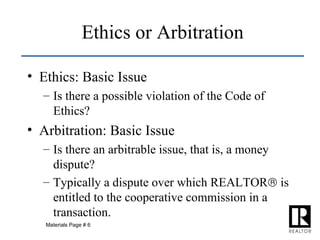 Ethics: Basic Issue Is there a possible violation of the Code of Ethics? Arbitration: Basic Issue Is there an arbitrable issue, that is, a money dispute? Typically a dispute over which REALTOR   is entitled to the cooperative commission in a transaction. Ethics or Arbitration Materials Page # 6 