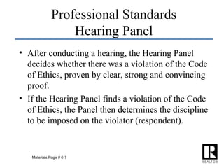 After conducting a hearing, the Hearing Panel decides whether there was a violation of the Code of Ethics, proven by clear, strong and convincing proof. If the Hearing Panel finds a violation of the Code of Ethics, the Panel then determines the discipline to be imposed on the violator (respondent). Professional Standards Hearing Panel Materials Page # 6-7 